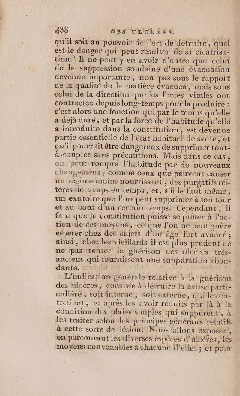 qu'il soit au pouvoir de l’art de détruire , quel est le danger qui peut résulter de sa cicatrisai tion? Il ne peut ÿ en avoir d’autre que celni de la suppression soudainé d’üné évacuation devenue importante, non pas sous le rapport de la qualité de la matière évacuée , nraïs sous celui de la direction que les forces vitales ont contractée depuis long-temps pour la produire : c'est alors une fonction qui par le temps qu’elle a déjà duré, et par la force de l'habitude qu’elle a introduite dans la constitution, ést devenue partie essentielle de l’état habituel de santé ,‘et qu'ilpourrait être dangereux de supprimer tout- à-coup et sans précautions. Maïs dans ce cas, on peut rompre l'habitude par de nouveaux changemens, commé ceux que peuverit causer un: réghine moins noërrissant, des purgatifs réi- térés de temps én temps, et, s’il le faut même, un exutoire que l’on peut supprimer à son tour et au bout d'un certain temps. Cependant, il faut que la constitution puisse se prêter à l’ac- tion de ces moyens, ce que l’on re peut guère esperer chez des sujets d’un âge fort avancé ; ainsi, chez les vieillards il est plus prudent dé ne pas tenter la gtiérison dés ulcères très- anciens qui fournissent une süppuration abün- dante. nlter 861 se | + L’indication générale relative à la puérison des ulrères, consiste à détruire li catiée pairti- culière , soit interne , soit extérte, qui les en tretient, et après les avoir réduits par là à la Condition des plaies simples qui sSuppurent, à des traiter selon les principes Sénéraux relatifs à cette sorte de lésion! Nous allons éxposer , en parcourant les diverses espèces ulcères, lés moyens convenables à chacune d'elles ; et pour