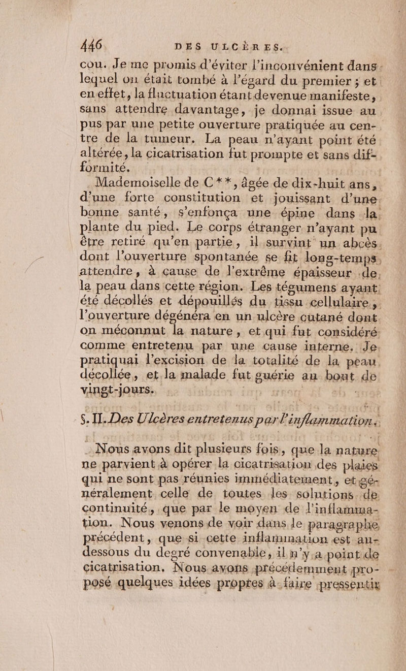 cou. Je me promis d'éviter l’inconvénient dans - lequel on était tombé à l'égard du premier ; et: en.effet, la flnctuation étant devenue manifeste, sans attendre davantage, je donnai issue au pus par une petite ouverture pratiquée au cen-. tre de la tumeur. La peau n'ayant point été altérée, la cicatrisation fut prompte et sans dif- formité. | Mademoiselle de C **, âgée de dix-huit ans, d’une forte constitution et jouissant d’une. bonne santé, s’enfonça une épine dans la. plante du pied. Le corps étranger n’ayant pu être retiré qu’en partie, il survint un abcès. dont l'ouverture spontanée £e fit lons-temps, attendre, à cause de l'extrême épaisseur .de, la peau dans cette région. Les tégumens ayant: été décollés et dépouillés du tissu cellulaire dé l’ouverture dégénéra en un ulcère cutané dont on méconnut la nature, et qui fut considéré: comme entretenu par une Cause interne, Je pratiquai l'excision de la totalité de la peau décollée, et.la malade fut guérie au bout de vingt-jours. | Sp Ro | . Il. Des Ulcères entretenus parl’ inflammation : Nous avons dit plusieurs fois, que la nature ne parvient à opérer la cicatrisation des plaies qui ne sont pas réunies immédiatement, et gé- néralement celle de toutes les solutions. de continuité, que par le moyen de l'inflamuma- tion. Nous venons de voir dans le paragraphe précédent, que si cette inflanunation est au- dessous du degré convenable, il n'y.a point de cicatrisation, Nous avons précédemment pro- posé quelques idées proptes à- faire pressentix