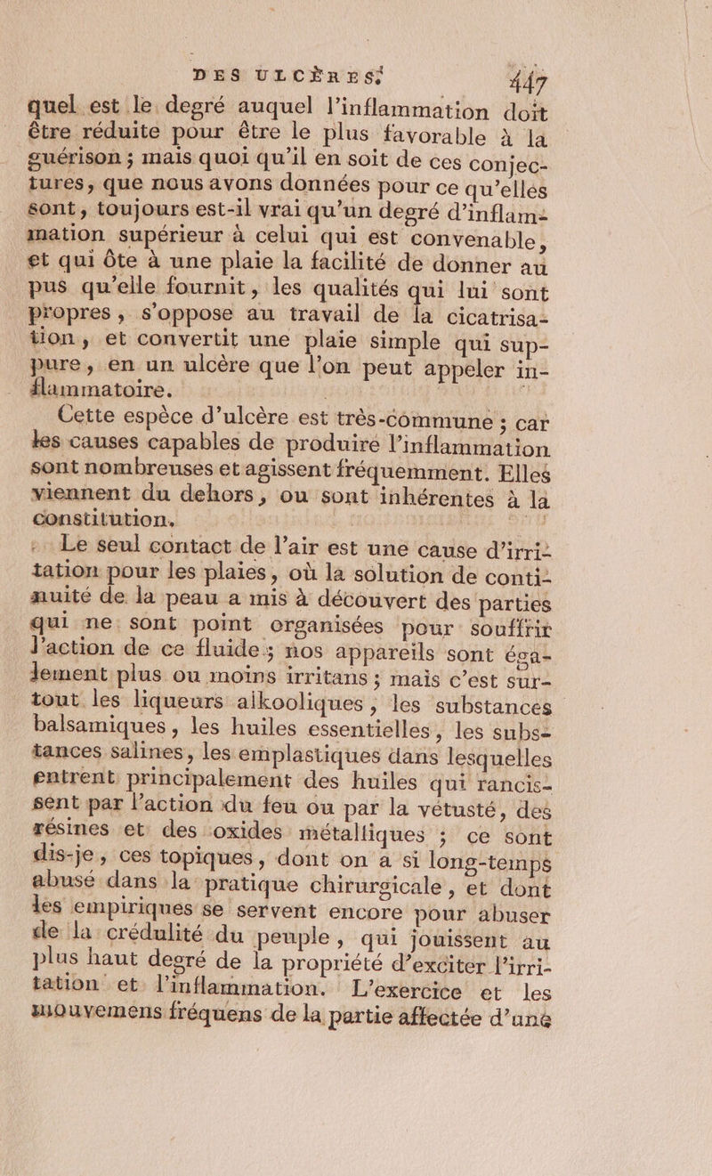 quel est le degré auquel l’inflammation doit être réduite pour être le plus favorable CE guérison ; mais quoi qu'il en soit de ces conjec- iures, que nous avons données pour ce qu’elles sont, toujours est-il vrai qu'un degré d'inflam- mation supérieur à celui qui est convenable à et qui Ôte à une plaie la facilité de donner au pus qu'elle fournit, les qualités qui lui sont propres, s'oppose au travail de la cicatrisa- tion, et convertit une plaie simple qui sup- pure, en un ulcère que l’on peut appeler in- flimmatoire. Ho nee Cette espèce d’ulcère est très-Commune ; car les causes capables de produire l’inflammation sont nombreuses et agissent fréquemment. Elles viennent du dehors, ou sont inhérentes à la constitution, À D .. Le seul contact de l’air est une cause d’irri: tation pour les plaies, où la solution de conti. muité de la peau a mis à découvert des parties qui ne sont point organisées pour souffrir l'action de ce fluide; nos appareils sont ésa- lement plus ou moins irritans ; mais c’est sur tout les liqueurs aikooliques, les substances balsamiques , les huiles essentielles, les subs= tances salines, les emplastiques dans lesquelles gatrent principalement des huiles qui rancis- sent par l’action du feu ou par la vétusté, des résines et des oxides métalliques ; ce sont dis-je, ces topiques, dont on a si long-temps abusé dans la pratique chirurgicale, et dont lès empiriques se servent encore pour abuser de la crédulité du peuple, qui jouissent au plus haut desré de la propriété d’exciter l'irri- tation et l’inflammation. L'exercice et les wouvemens fréquens de la partie affectée d’une