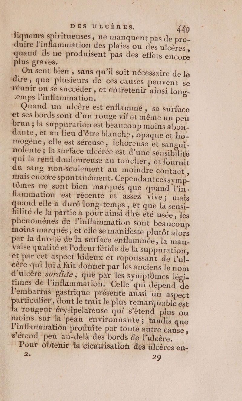 Âiqueurs spiritueuses, ne manquent pas de pro- duire l'inflammation des plaies ou des ulcères quand ils ne produisent pas des effets encore plus graves. | ë On sent bien , sans qu'il soit nécessaire de le ‘dire, que plusieurs de ces causes peuvent se réunir ou se succéder , et entretenir ainsi long- -emps l’inflammation. | Quand un ulcère est enflarmimé, sa surface et ses bords sont d’un rouge vif et même un peu brun ; la suppuration est beaucoup moins abon- dante , et au lieu d’être blanche, opaque et ho- imogène, elle est séreuse, ichoreuse et sangui- nolente ; la surface ulcérée est d’une sensibilité qui la rend douloureuse au toucher, et fournit du sang non-seulement au moindre contact ; maïs enCOre spontanément. Cependant cessymp- tômes ne sont bien marqués que quand l’in- flammation est récente et assez vive ; mais quand elle à duré long-terps , et que la sensi- bilité de la partie a pour ainsi dire été usée, les Phénomènes de l’inflammation sont beaucou moins marqués, et elle se manifeste plutôt alors ‘par la dureté de la surface enflammée, la mau- _Vaise qualité et l'odeur fétide de la Suppuration, et par Cet aspect hideux et repoussant de l’ul- cère qui lui a fait donner par les anciens le nom d'ulcère soride , que par les Symptômes lég'= tunes de l’inflammation. Celle qui dépend de lembartas gastrique présente aussi un aspect particuber., dont le trait le plus remarquable ést ‘la rougeut ‘érysipélatèuse qui s’éten: plus ou moins Sur la peau environnante; tandis que l’inflanwnation produite par toute autre caùse , s'étend ‘péu au-delà des bords de l’ulcère. _ Pour Obtenir la cicatrisation dés ulcères en- 3. | 29