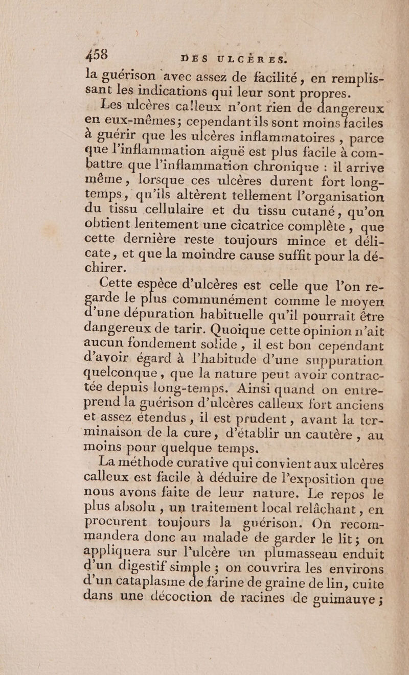 456 DÉS ULCÈRES. | la guérison avec assez de facilité, en remplis- sant les indications qui leur sont propres. . Les ulcères ca!leux n’ont rien de Lnesrele en eux-mêmes; cependant ils sont moins faciles à guérir que les ulcères inflammatoires » parce que inflammation aiguë est plus facile à com- battre que l’inflammation chronique : il arrive même, lorsque ces ulcères durent fort long- temps, qu’ils altèrent tellement l’organisation du tissu cellulaire et du tissu cutané, qu’on obtient lentement une cicatrice complète , que cette dernière reste toujours mince et déli- cate, et que la moindre cause suffit pour la dé- chirer. Ah Et Cette espèce d’ulcères est celle que l’on re- garde le SE communément comme le noyer d’une dépuration habituelle qu’il pourrait être dangereux de tarir. Quoique cette Opinion n'ait aucun fondement solide , il est bon cependant d’avoir égard à l’habitude d’une suppuration quelconque , que la nature peut avoir contrac- tée depuis long-temps. Aïnsi quand on entre- prend la guérison d’ulcères calleux fort anciens et assez étendus , il est prudent, avant la ter- minaison de la cure, d'établir un cautère , au moins pour quelque temps. | La méthode curative qui convient aux ulcères calleux est facile à déduire de l’exposition que nous avons faite de leur nature. Le repos le plus absolu , un traitement local relâchant en procurent toujours la guérison. On recom- mandera donc au malade de garder le lit; on appliquera sur l'ulcère un plumasseau enduit d’un digestif sim le ; on couvrira les environs d’un cataplasme rie de graine de lin, cuite dans une décoction de racines de gulmauve ;