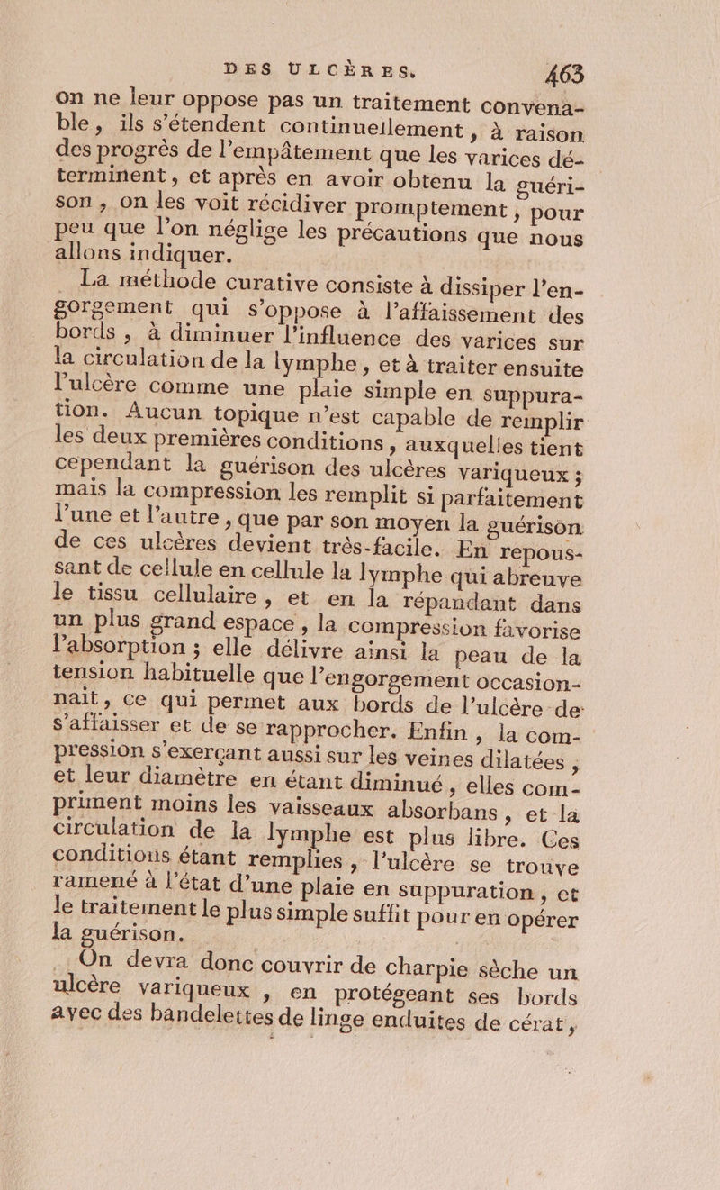 on ne leur oppose pas un traitement convenà- ble, ils s'étendent continneilement » à raison des progrès de l’empâtement que les varices dé- terminent, et après en avoir obtenu la guéri- son ; On les voit récidiver promptement » pour peu que l’on néglige les précautions que nous allons indiquer. La méthode curative consiste à dissiper l’en- gorgement qui s'oppose à l’affaissement ‘des bords ; à diminuer l'influence des varices sur la circulation de la lymphe , et à traiter ensuite l'ulcère comme une plaie simple en suppura- tion. Aucun topique n’est capable de remplir les deux premières conditions » auxquelles tient cependant la guérison des ulcères variqueux ; mais la compression les remplit si parfaitement l’une et l’autre , que par son moyen la guérison de ces ulcères devient trés-facile. En repous- sant de cellule en cellule la lymphe qui abreuve le tissu cellulaire, et en la répaudant dans un plus grand espace, la compression favorise l'absorption ; elle délivre ainsi la peau de la tension habituelle que l’engorsement OcCasion- nait, Ce qui permet aux bords de l’ulcère de: s’affaisser et de se rapprocher. Enfin , la com- pression s’exerçant aussi sur les veines dilatées 3 et leur diamètre en étant diminué , elles com- prinent moins les vaisseaux absorbans , et la circulation de la lymphe est plus libre. Ces conditions étant remplies , l’ulcère se trouve ramené à l’état d’une plaie en suppuration , et le traitement le plus simple suffit pour en opérer la guérison. | | .. On devra donc couvrir de charpie sèche un ulcère variqueux , en protégeant ses bords avec des bandelettes de linge endluites de cérat,