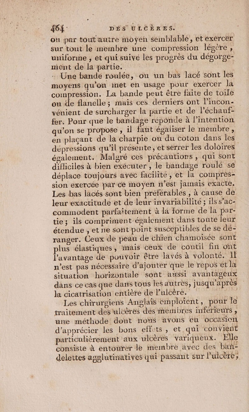 464: __ DÉS 'ULCERES. où par tout'autre moyen semblablé, et exercer sur tout le ineimbre une compression légère , unifonne , ét qui suivé les progrès du dégorge- ment de la partie. M: + Une bandé roulée, ou un bas lacé sont les moyens qu’on inét en usage pour exercer la compression. La bande peut être faite de toile ou de flanelles mais ces derniers ont l’incon- vénient de surcharger la partie et de léchauf- fer. Pour que le bandage réponde à l'intention qu’on se propose , il faut égaliser le membre, en plaçant de la charpie où du coton dans les dépressions qu’il présente, et serrer les doloires également. Malgré ces précautions ,; qui Sont difficiles à bien exécuter , le bandage roulé sé déplace toujours avec facilité, et la comprés- sion exercée par ce moyen n’est jainais exacte. Les bas lacés. sont bien préférables , à cause de leur exactitude et de leur invariabilité ; ils s’ac- commodent parfaïtement à la forme de la par- ties ils compriment ésalement dans toute leur étendue , et ne sont point susceptibles de se dé- ranger. Ceux de peau de chien chamoiïsée sont plus élastiques , mais ceux de coutil fin ont l'avantage de pouvoir être lavés à volonté. Il n’est pas nécessaire d'ajouter que le repos et la situation horizontale sont aussi avantageux dans ce cas que dans tous les autres, jusqu'après la cicatrisation entière de Pulcère. Ne Les chirurgiens Anglais emploïent, pour le traitement des uluères dés membres inférieurs , une méthode: dont nous avons eh occasion d'apprécier les bons effets, et.qui convient particulièrement aux ulcères variqueux. Elle consiste À entourer le membre avec des bañ- delettes agglutinatives qui passant sur l’ulcère,