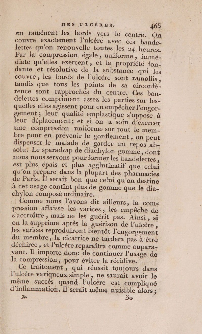 en rarmmènent les bords vers le centre. On couvre exactement l’ulcère avec ces bande- lettes qu’on renouvelle toutes les 24 heures. Par la compression égale, uniforme , immé- diate qu’elles exercent, et la propriété {on- dante et résolutive de la substance qui les couvre , les bords de l’ulcère sont ramollis , tandis que tous les points de sa circonfé- rence Sont rapprochés du centre. Ces ban- delettes compriment assez les parties sur les- quelles elles agissent pour en empècher l’engor- gement ; leur qualité emplastique s'oppose à leur déplacement; et si on a soin d'exercer une compression uniforme sur tout le mem- bre pour en prévenir le gonflement , on peut dispenser le malade de garder un repos ab- solu. Le sparadrap de diachylon gommé, dont nous nous servons paur former les bandelettes, est plus épais et plus agglutinatif que celui qu'on prépare dans la plupart des pharmacies de Paris. Il serait bon que celui qu’on destine à cet usage contint plus de gomme que le dia- chylon composé ordinaire. Comme nous l’avons dit ailleurs, la com- pression affaisse les varices, les empêche de s’accroitre , mais ne les guérit pas. Ainsi, si -on la supprime après la guérison de l’ulcère : les varices reproduiront bientôt l'engorgement du membre, la cicatrice ne tardera pas à être déchirée , et l’ulcère reparaîtra comme aupara- vant, Il importe donc de continuer l'usage de la compression, pour éviter la récidive, Ce traitement, qui réussit toujours dans l’ulcère variqueux simple , ne saurait avoir le même succès quand l’ulcère ‘est compliqué d’inflammation. Il serait même à ji alors ; PE Q