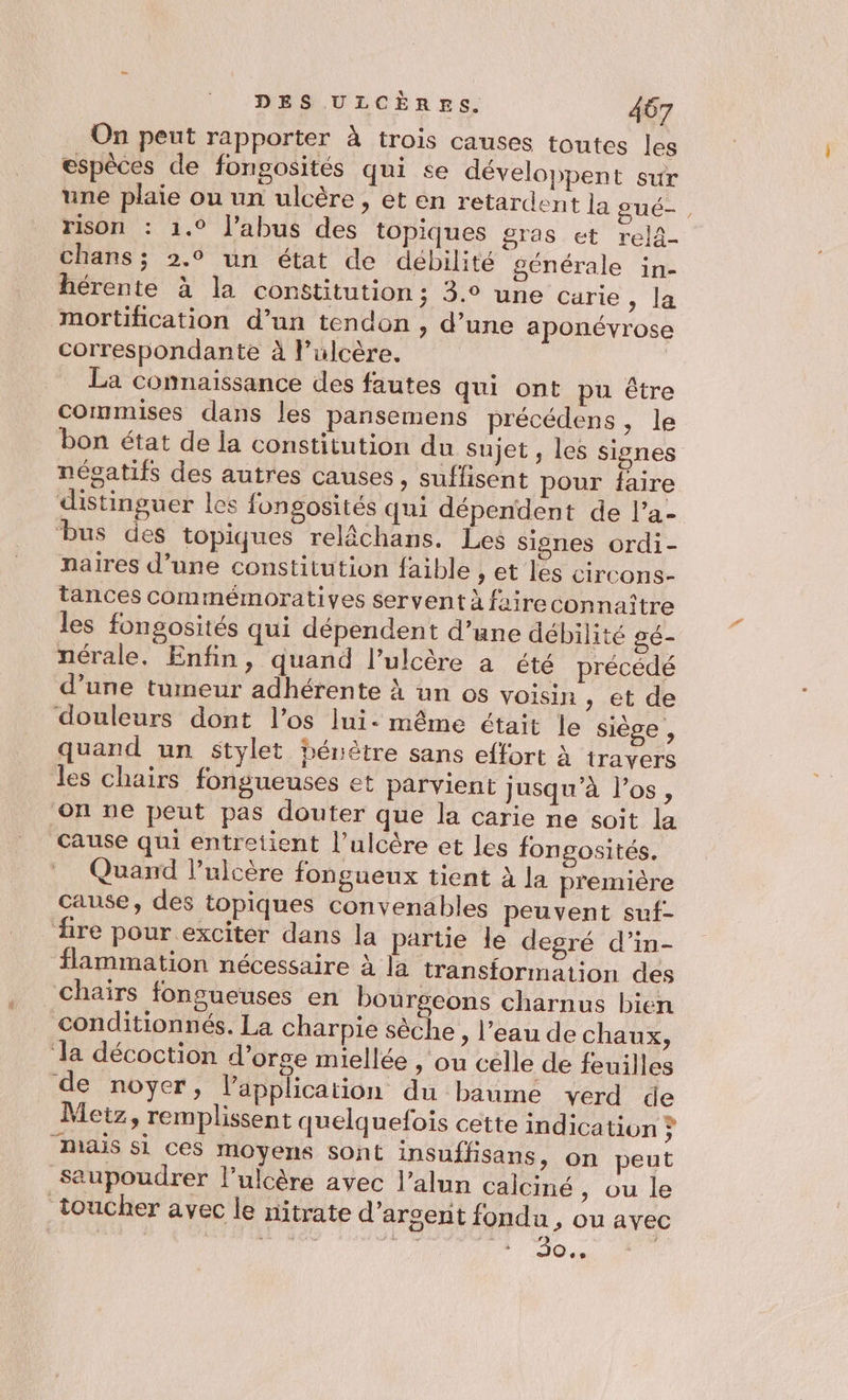 On peut rapporter à trois causes toutes les espèces de fongosités qui se développent sur une plaie ou un ulcère , et en retardent la gué-, rison : 1.° l'abus des topiques gras et rela- chans ; 2.0 un état de débilité générale in- hérente à la constitution; 3.° une carie 1 Le mortification d’un tendon, d’une aponévrose correspondante à l’ulcère. La connaissance des fautes qui ont pu être commises dans les pansemens précédens, le bon état de la constitution du Sujet , les signes négatifs des autres causes, suffisent pour faire distinguer les fongosités qui dépendent de l’a- bus des topiques relâchans. Les signes ordi- naires d’une constitution faible , et les circons- tances commémoratiyes servent à faireconnaître les fongosités qui dépendent d’une débilité gé- nérale. Enfin, quand l’ulcère a été précédé d’une tumeur adhérente À un os voisin , et de douleurs dont l'os Ini: même était le siège , quand un stylet hénètre sans effort à travers les chairs fongueuses et parvient jusqu’à l'os, ‘on ne peut pas douter que la carie ne soit la Cause qui entretient l’ulcère et les fongosités. Quand l’ulcère fongueux tient à la première cause, des topiques convenables peuvent suf- ‘fire pour exciter dans la partie le degré d’in- flammation nécessaire à la transformation des chaïirs fonsueuses en bourgeons charnus bien conditionnés. La charpie sèche, l’eau de chaux, ‘la décoction d'orge miellée , ou celle de feuilles de noyer, l’application du baume verd de Metz, remplissent quelquefois cette indication , MAS si ces moyens sont insuffisans, on peut saupoudrer l’ulcère avec l’alun calciné , ou le toucher avec le nitrate d’arsent fondu, ou avec ils TA fi se CP 