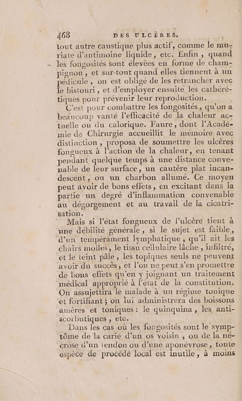 tout autre caustique plus actif, comme le mu- riate d’antimoine liquide, etc. Enfin , quand .… les fongosités sont élevées en forme de cham- pignon, et sur-tout quand elles tiennent à un édicule , on est obligé de les retrancher avec le bistouri, et d'employer ensuite les cathéré- tiques pour prévenir leur reproduction. C’est pour combattre les fongosités, qu’on a beaucoup vanté l'efficacité de la chaleur ac- tuelle ou du calorique. Faure, dont lPAcadé- inie de Chirurgie accueillit le mémoire avec distinction , proposa de soumettre les ulcères fonsueux à l’action de la chaleur, en tenant pendant quelque temps à une distance conve- nable de leur surface, un cautère plat incan- descent, où un charbon allumé. Ce moyen peut avoir de bons effets, en excitant dans la partie un degré d’inflammation convenable au désorgement et au travail de la cicatri- sation. Mais si l’état fongueux de f’ulcère tient à une débilité générale, si le sujet est faible, d’un tempérament lymphatique, qu’il ait les chairs molles, le tissu cellulaire lâche , infiltré, et le teint pâle, les topiques seuls ne peuvent avoir du succès, et l’on ne peut s’en promettre de bons effets qu’en y joignant un traitement médical approprié à l’état de la constitution. On assujettira le malade à un régime tonique et fortifant ; on lui administrera des boissons amères et toniques: le quinquina , les anti- scorbutiques , etc. Dans les cas où les fongosités sont le symp- tôme de la carie d’un os voisin , ou de la né- crose d’un tendon ou d’une aponévrose, toute. espèce de procédé local est inutile, à moins 4