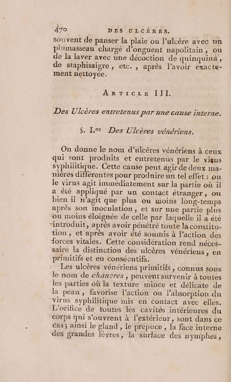 souvent de panser la plaie ou l’ulcère avec un _plumasseau chargé d’onguent napolitain , ou de la laver avec une décoction de quinquina ; de staphisaigre , etc. , après l’avoir exacte- ment nettoyée. ARTICLE II I. Des Ulcères entretenus par une cause interne. $. Le Des Ulcères vénériens. On donne le nom d’ulcères vénériens à ceux qui sont produits et entretenus par le vigus syphilitique. Cette cause peut agir de deux ma- nières différentes pour produire un tel effet : ou le virus agit immédiatement sur la partie où il a été appliqué par un contact étranger, ou bien il n’apit que plus ou moins long-temps après son inoculation, et sur une partie plus ou moins éloignée de celle par laquelle il a été “introduit, après avoir pénétré toute la constitu- tion, et après avoir été souris à l’action des forces vitales. Cette considération rend néces- saire la distinction des ulcères vénériens , en primitifs et en consécutifs. Les ulcères vénériens primitifs, connus sous le nom de chancres , peuvent survenir À toutes les parties où la texture mince et délicate de la peau, favorise l’action ou l'absorption du virus syphilitique inis en contact avec elles. L'orifice dé toutes lés cavités intérieures du Corps qui s'ouvrent à l'extérieur, sont dans ce cas ; ainsi le gland , le prépuce , la face interne des grandes Îèvres, la surface des nymiphes,