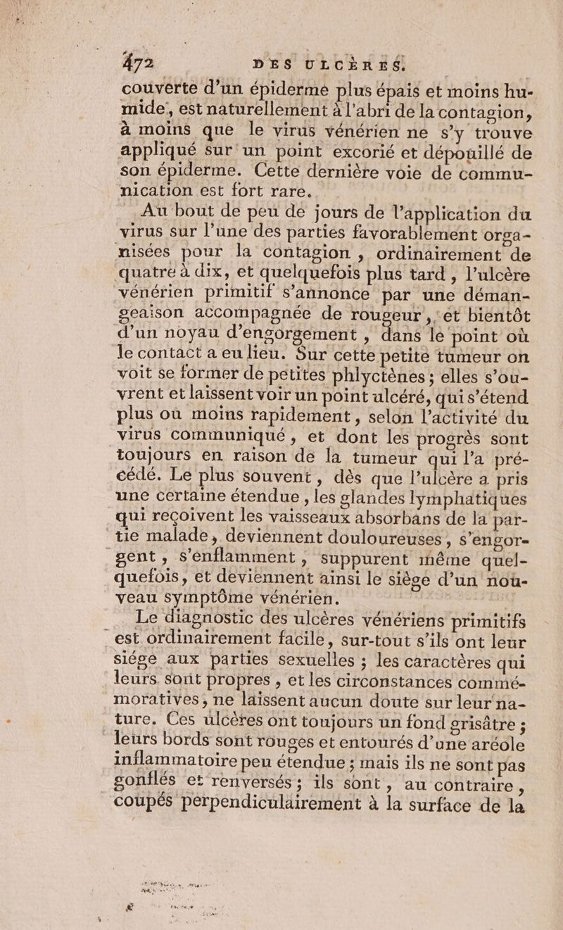 couverte d’un épiderme plus épais et moins hu- mide, est naturellement à l'abri de la contagion; à moins que le virus vénérien ne s’y trouve appliqué sur un point excorié et dépouillé de son épiderme. Cette dernière voie de commu- nication est fort rare. | Au bout de peu de jours de l'application du virus sur l’une des parties favorablement Orga- misées pour la contagion , ordinairement de quatre à dix, et quelquefois plus tard , l’ulcère vénérien primitif s'annonce par une déman- geaison accompagnée de ARE E bientôt d’un noyau d’engorgement , dans lé‘point où le contact a eu lieu. Sur cette petite tumeur on voit se former de petites phlyctènes ; elles s’ou- vrent et laissent voir un point ulcéré, qui s'étend plus où moins rapidement, selon l’activité du virus communiqué , et dont les progrès sont toujours en raison de la tumeur qui l’a pré- cédé. Le plus souvent, dès que l’ulcère a pris une certaine étendue , les glandes lymphatiques qui reçoivent les vaisseaux absorbans de la par- tie malade, deviennent douloureuses , S'engor= gent, s’énflamment, suppurent inême quel- quefois, et deviennent ainsi le siège d’un nou- veau symptôme vénérien. Le diagnostic des ulcères vénériens primitifs _est ordinairement facile, sur-tout s’ils ont leur siése aux parties sexuelles ; les caractères qui leurs. sout propres , et les circonstances commé- moratives, ne laissent aucun doute sur leur na- ture. Ces ulcères ont toujours un fond grisâtre ; leurs bords sont rouges et entourés d’une aréole inflammatoire peu étendue ; mais ils ne sont pas gonflés et renversés ; ils sont, au contraire ù coupés pérpendiculairement à la surface de la
