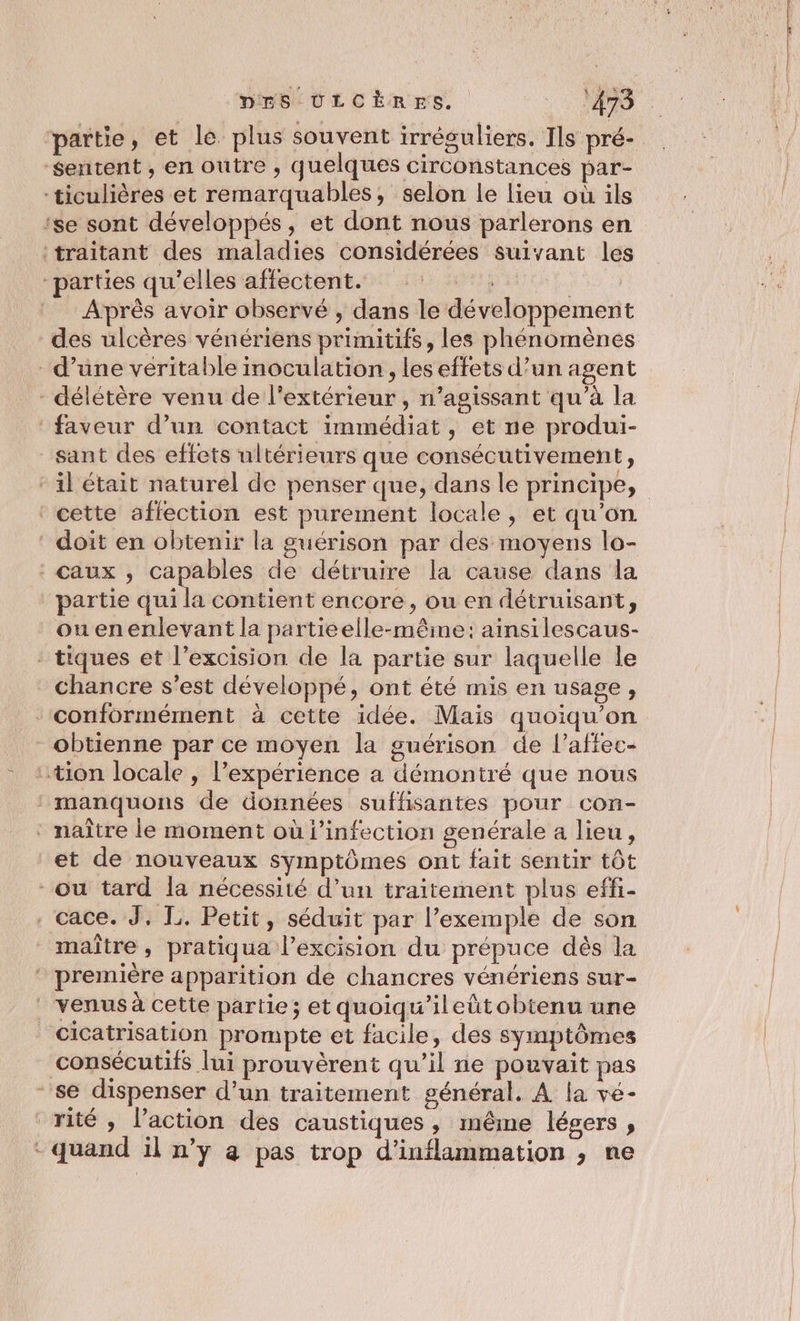 partie, et le plus souvent irréguliers. Ils pré- sentent, en outre , quelques circonstances par- -ticulières et remarquables, selon le lieu où ils ‘se sont développés, et dont nous parlerons en traitant des maladies considérées suivant les “parties qu'elles affectent. A e Après avoir observé , dans le développement - délétère venu de l'extérieur , n’agissant qu’à la ‘faveur d’un contact immédiat, et ne produi- sant des effets ultérieurs que consécutivement, ‘cette affection est purement locale, et qu’on doit en obtenir la guérison par des moyens lo- Caux , capables de détruire la cause dans la partie qui la contient encore, ou en détruisant, ouenenlevant la partieelle-mêime: ainsilescaus- - tiques et l’excision de la partie sur laquelle le chancre s’est développé, ont été mis en usage, ‘conformément à cette idée. Mais quoiqu’on obtienne par ce moyen la guérison de l’affec- : tion locale , l'expérience a démontré que nous : manquons de données suffisantes pour con- * naître le moment où l'infection genérale a lieu, et de nouveaux symptômes ont fait sentir tôt - ou tard la nécessité d’un traitement plus effi- . cace. J, L. Petit, séduit par l’exemple de son maître, pratiqua l’excision du prépuce dès la première apparition de chancres vénériens sur- venus à cette partie; et quoiqu'’ileñtobtenu une cicatrisation prompte et facile, des symptômes consécutifs lui prouvèrent qu’il ne pouvait pas se dispenser d’un traitement général. A la vé- _rité , l’action des caustiques , inême légers , - quand il n’y a pas trop d’inflammation , ne