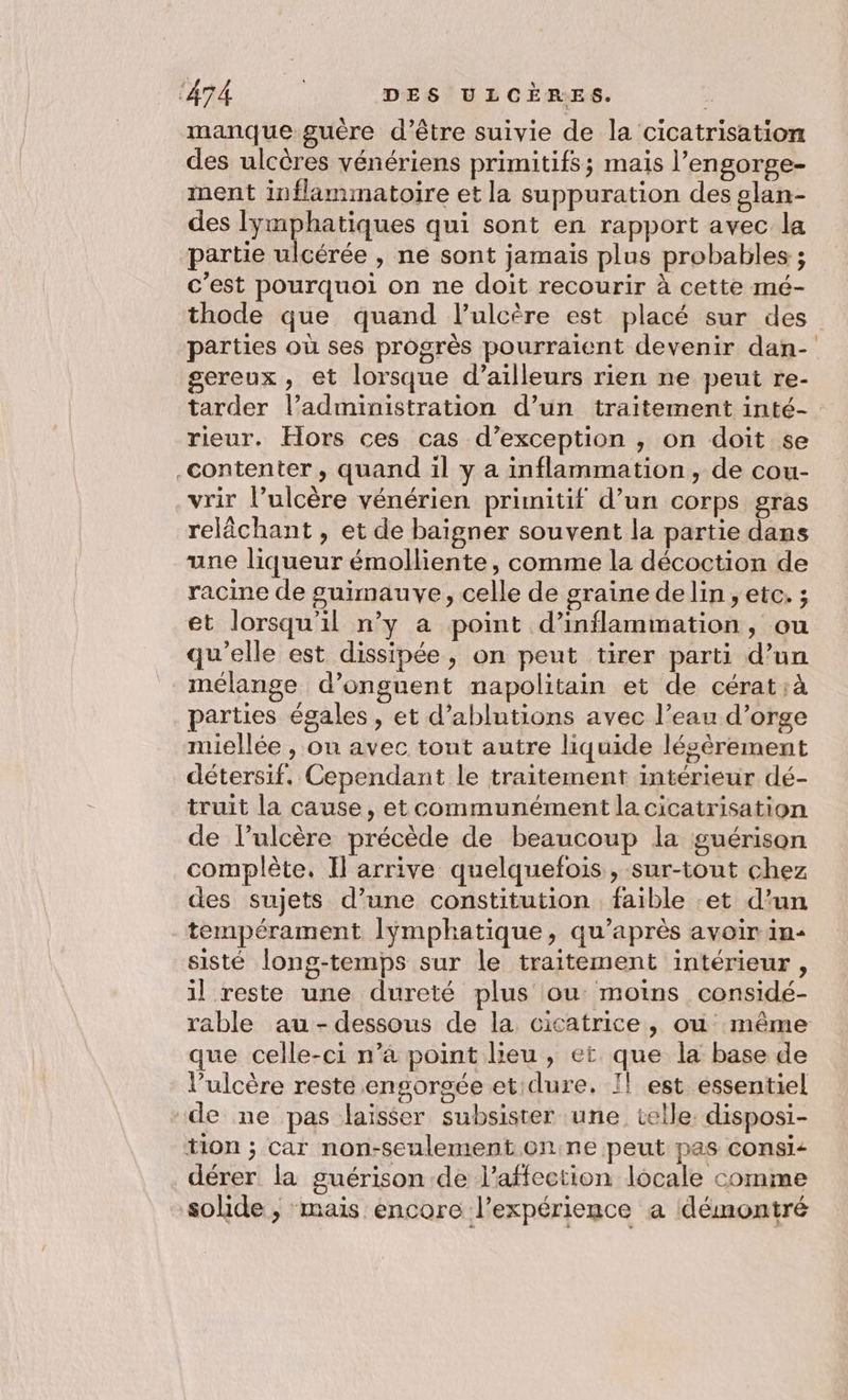 manque guère d’être suivie de la cicatrisation des ulcères vénériens primitifs; mais l’engorge- ment inflammatoire et la suppuration des glan- des lymphatiques qui sont en rapport avec la partie ulcérée , ne sont jamais plus probables ; c'est pourquoi on ne doit recourir à cette mé- thode que quand l’ulcère est placé sur des parties où ses progrès pourraient devenir dan- gereux, et lorsque d’ailleurs rien ne peut re- tarder l’administration d’un traitement inté- rieur. Hors ces cas d’exception , on doit se contenter, quand il y a inflammation, de cou- vrir l’ulcère vénérien prunitif d’un corps gras relâchant , et de baigner souvent la partie dans une liqueur émolliente, comme la décoction de racine de suimauve, celle de graine de lin , etc. ; et lorsqu'il n’y a point d’inflammation, ou qu'elle est dissipée, on peut tirer parti d’un mélange d’onguent napolitain et de cérat;à parties égales , et d’ablutions avec l’eau d’orge miellée , on avec tout autre liquide lésèrement détersif. Cependant le traitement intérieur dé- truit la cause, et communément la cicatrisation de lulcère précède de beaucoup la guérison complète. Il arrive quelquefois, sur-tont chez des sujets d’une constitution faible :et d'un tempérament lymphatique, qu'après avoir in: sisté long-temps sur le traitement intérieur, il reste une dureté plus ou: moins considé- que celle-ci n’à point lieu, et que la base de l’ulcère reste engorgée et dure. I! est essentiel de ne pas laisser subsister une celle. disposi- tion ; car non-seulement onne peut pas consi: dérer la guérison de l'affection locale comme solide ; mais encore l'expérience a démontré