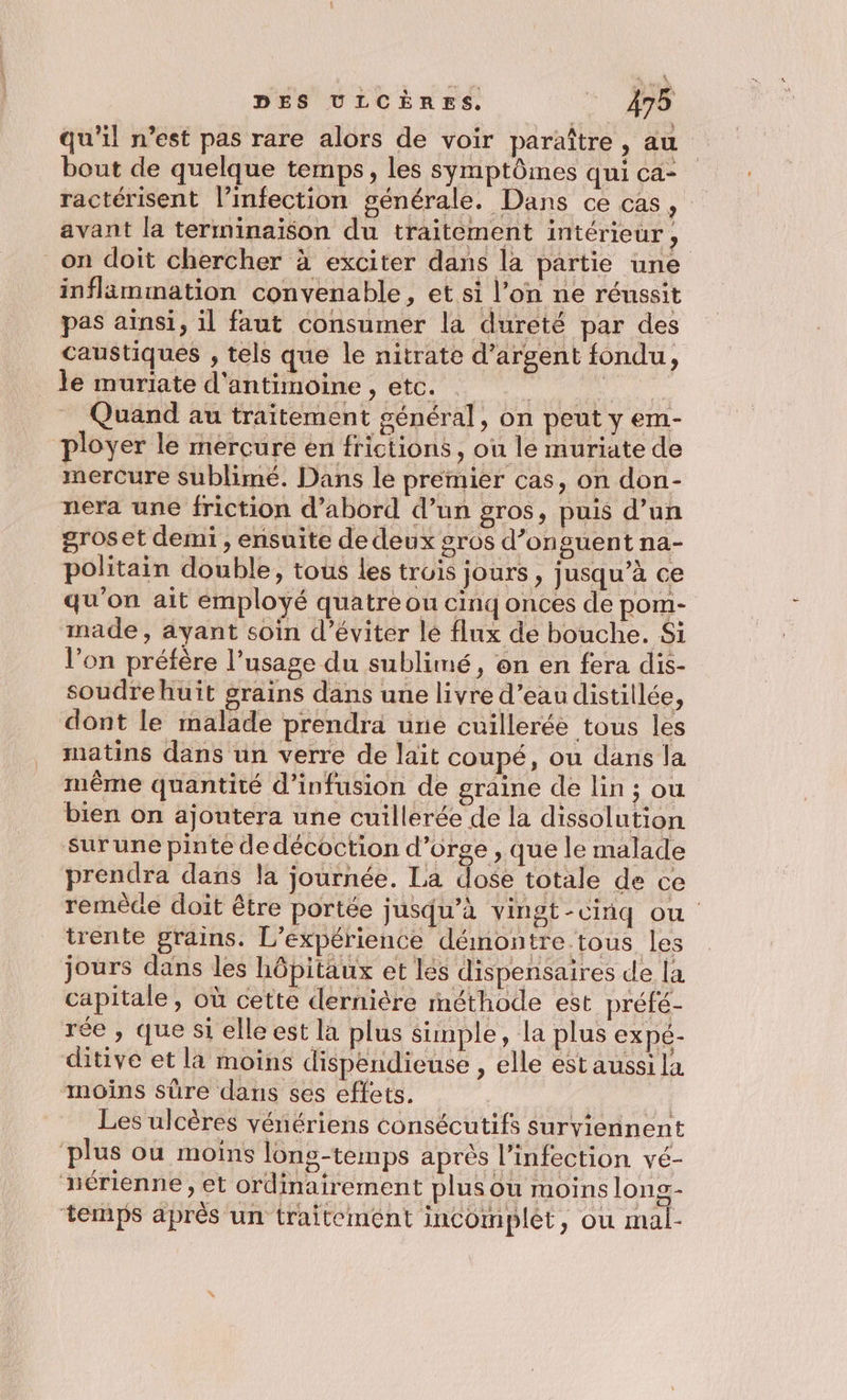 qu'il n’est pas rare alors de voir paraître, au bout de quelque temps, les symptômes qui ca- ractérisent l’infection générale. Dans ce cas, : avant la terminaison du traitement intérieur, on doit chercher à exciter dans la partie une inflammation convenable, et si l’on ne réussit pas aïnsi, il faut consumer la dureté par des caustiques , tels que le nitrate d’argent fondu, Fe inüriate d'antrmotne , ete. + ‘0. _ Quand au traitement général, on peut y em- ployer le mercure en frictions , où le muriate de mercure sublimé. Dans le premier cas, on don- nera une friction d’abord d’un gros, puis d’un groset demi , ensuite de deux gros d’onguent na- politain double, tous les trois jours , jusqu’à ce qu'on ait employé quatre ou cinq onces de pom- made, ayant soin d'éviter lé flux de bouche. Si l’on préfère l’usage du sublimé, on en fera dis- soudrehuit grains dans une livre d’eau distillée, dont le malade prendra une cuillerée tous les matins dans un verre de lait coupé, ou dans la même quantité d’infusion de graine de lin ; ou bien on ajoutera une cuillerée de la dissolution surune pinte de décoction d’orge , que le malade prendra dans la journée. La dose totale de ce remèce doit être portée jusqu’à vingt-cinq ou trente grains. L'expérience démontre tous les jours dans les hôpitaux et lés dispensaires de la capitale, où cette dernière méthode est préfé- rée , que si elle est la plus simple, la plus expé- ditive et la moins dispendieuse , elle est aussi la moins sûre dans ses effets. | Les ulcères vénériens consécutifs surviennent plus ou moins lüns-temps après l'infection vé- nérienne , et ordinairement plus ou moins long- temps après un traitement incomplet, ou mal-