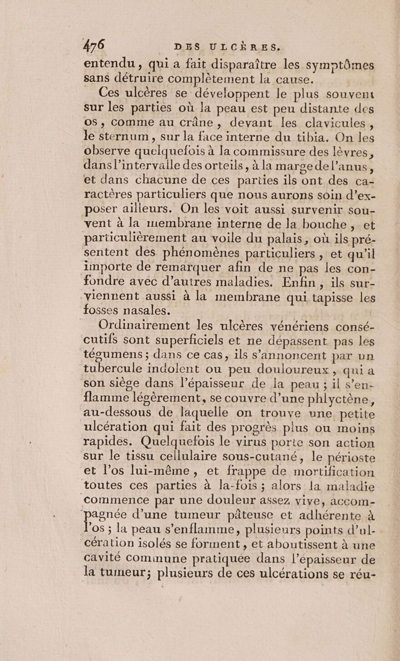 entendu, qui a fait disparaître les symptômes sans détruire complètement la cause. _ Ces ulcères se développent le plus souvent sur les parties où la peau est peu distante des o$, comme au crâne, devant les clavicules, le sternum , sur la face interne du tibia. On les observe quelquefois à la commissure des lèvres, dans l’intervaile des orteils, à la marge del’anus, et dans chacune de ces parties ils ont des ca- ractères particuliers que nous aurons soin d’ex- poser ailleurs. On les voit aussi survenir sou- vent à la membrane interne de la bouche , et particulièrement au voile du palais, où ils pré- sentent des phénomènes particuliers , et qu’il importe de remarquer afin de ne pas les con- fondre avec d’autres maladies. Enfin, ils sur- “viennent aussi à la membrane qui tapisse les fosses nasales. Ordinairement les ulcères vénériens consé- cutifs sont superficiels et ne dépassent pas les tégumens ; dans ce cas, ils s’annoncent par un tubercule indolent ou peu douloureux , qui a son siège dans l’épaisseur de la peau ; il s’en- flamme légèrement, se couvre d’une phlyctène, au-dessous de laquelle on trouve une petite ulcération qui fait des progrès plus ou moins rapides. Quelquefois le virus porte son action sur le tissu cellulaire sous-cutané, le périoste et l’os lui-même, et frappe de mortification toutes ces parties à la-fois ; alors la maladie commence par une douleur assez vive, accom- perse d’une tumeur pâteuse et adhérente à 08 ; la peau s’enflamme, plusieurs points d’ul- cération isolés se forment , et aboutissent à une cavité commune pratiquée dans l’épaisseur de la tumeur; plusieurs de ces ulcérations se réu-