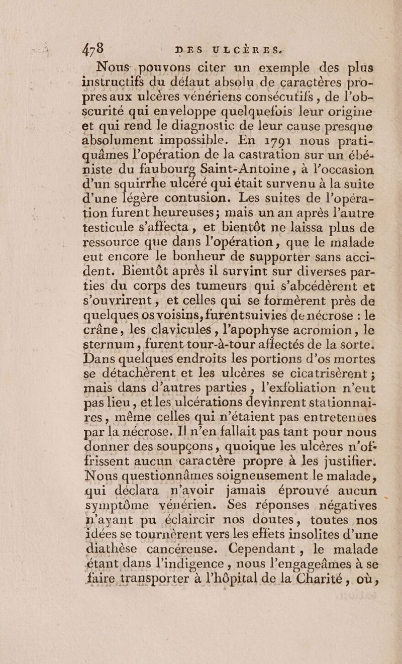 Nous pouvons citer un exemple des plus instructifs du défaut absolu de caractères pro- pres aux ulcères vénériens consécutifs , de l’ob- scurité qui enveloppe quelquefois leur origine et qui rend le diagnostic de leur cause presque absolument impossible. En 1791 nous prati- quâmes l'opération de la castration sur un ébé- niste du faubourg Saint-Antoine, à l’occasion d’un squirrhe ulcéré qui était survenu à la suite d’une ere contusion. Les suites de l’opéra- tion furent heureuses; mais un an après l’autre testicule s’affecta, et bientôt ne laissa plus de ressource que dans l’opération , que le malade eut encore le bonheur de supporter sans acci- dent. Bientôt après il survint sur diverses par- ties du corps des tumeurs qui s’abcédèrent et souvrirent, et celles qui se formèrent près de quelques os voisins, furéntsuivies de nécrose : le crâne, les clavicules , l’apophyse acromion, le sternum, furent tour-à-tour affectés de la sorte. Dans quelques endroits les portions d’os mortes se détachèrent et les ulcères se cicatrisèrent ; mais dans d’autres parties , l’exfoliation n’eut pas lieu , et les ulcérations devinrent stationnai- res, même celles qui n'étaient pas entretenues par la nécrose. Il n’en fallait pas tant pour nous donner des soupçons, quoique les ulcères n’of- frissent aucun caractère propre à les justifier. Nous questionnâmes soigneusement le malade, qui déclara n'avoir jamais éprouvé aucun symptôme yvénérien. ÿes réponses négatives n'ayant pu éclaircir nos doutes, toutes nos idées se tournèrent vers les effets insolites d’une diathèse cancéreuse. Cependant , le malade étant dans l’indigence , nous l’engageâmes à se faire transporter à l'hôpital de la Charité, où,