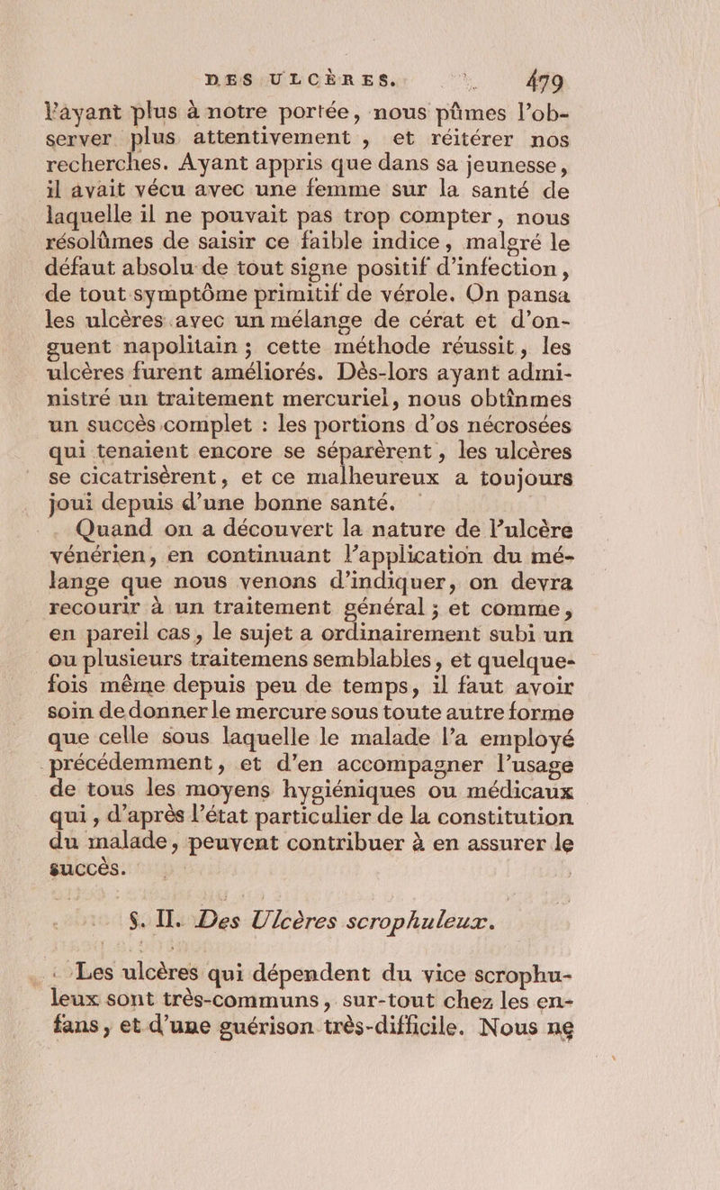 Vayant plus à notre portée, nous pûmes l’ob- server plus attentivement , et réitérer nos recherches. Ayant appris que dans sa jeunesse, il avait vécu avec une femme sur la santé de laquelle il ne pouvait pas trop compter, nous résolümes de saisir ce faible indice, malgré le défaut absolu de tout signe positif d'infection, de tout symptôme primitif de vérole. On pansa les ulcères avec un mélange de cérat et d’on- guent napolitain ; cette méthode réussit, les ulcères furent améliorés. Dès-lors ayant admi- nistré un traitement mercuriel, nous obtîinmes un succès complet : les portions d’os nécrosées qui tenaient encore se séparèrent , les ulcères se cicatrisérent, et ce malheureux à toujours joui depuis d’une bonne santé. | . Quand on a découvert la nature de l’ulcère vénérien, en continuant l’application du mé- lange que nous venons d'indiquer, on devra recourir à un traitement général ; et comme, en pareil cas, le sujet a ordinairement subi un _ou plusieurs traitemens semblables, et quelque- fois même depuis peu de temps, il faut avoir soin de donner le mercure sous toute autre forme que celle sous laquelle le malade l’a employé précédemment, et d’en accompagner l’usage _de tous les moyens hygiéniques ou médicaux qui , d'aprés l’état particulier de la constitution du malade, peuvent contribuer à en assurer le succés. | re | $. I. es Fibres scrophuleux. : .: Les ulcères qui dépendent du vice scrophu- leux sont très-communs, sur-tout chez les en- fans , et d’une guérison très-difficile. Nous ne