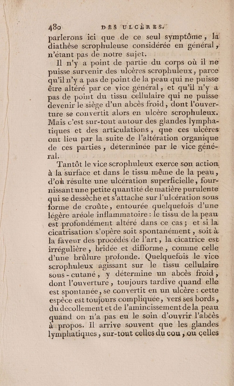 parlerons ici que .de ce seul symptôme, I diathèse scrophuleuse considérée en général ; n'étant pas de notre sujet. svt Il n’y a point de partie du corps où il ne puisse survenir des ulcères scrophuleux, parce qu'il n’y a pas de point de la peau qui ne puisse être altéré par ce vice général, et qu’il n’y a pas de point du tissu cellulaire qui ne puisse devenir le siège d’un abcès froid , dont l’ouver- ture se convertit alors en ulcère scrophuleux. Mais c’est sur-tout autour des glandes lympha- tiques et des articulations, que ces ulcères ont lieu par la suite de l’altération organique de ces parties, déterminée par le vice géné- ral. so Tantôt le vice scrophuleux exerce son action. à la surface et dans le tissu même de la peau, d’où résulte une ulcération superficielle, four- nissantune petite quantité de matière purulente forme de croûte, entourée quelquefois d’une légère aréole inflammatoire: le tissu de la peau est profondément altéré dans ce cas; et si la cicatrisation s’opère soit spontanément , SOIt &amp; la faveur des procédés de l’art, la cicatrice est irrégulière , bridée et difforme , comme celle d’une brûlure profonde. Quelquefois le vice scrophuleux agissant sur le tissu cellulaire sous-cutané, y détermine un abcès froid ;, dont l’ouverture , toujours tardive quand elle est spontanée, se convertit en un ulcère : cette espèce est toujours compliquée, vers ses bords, du décollement et de l’amincissement dela peau quand on n’a pas eu le soin d'ouvrir l’abcès à propos. Il arrive souvent que les glandes lymphatiques , sur-tout celles du cou , ou celles