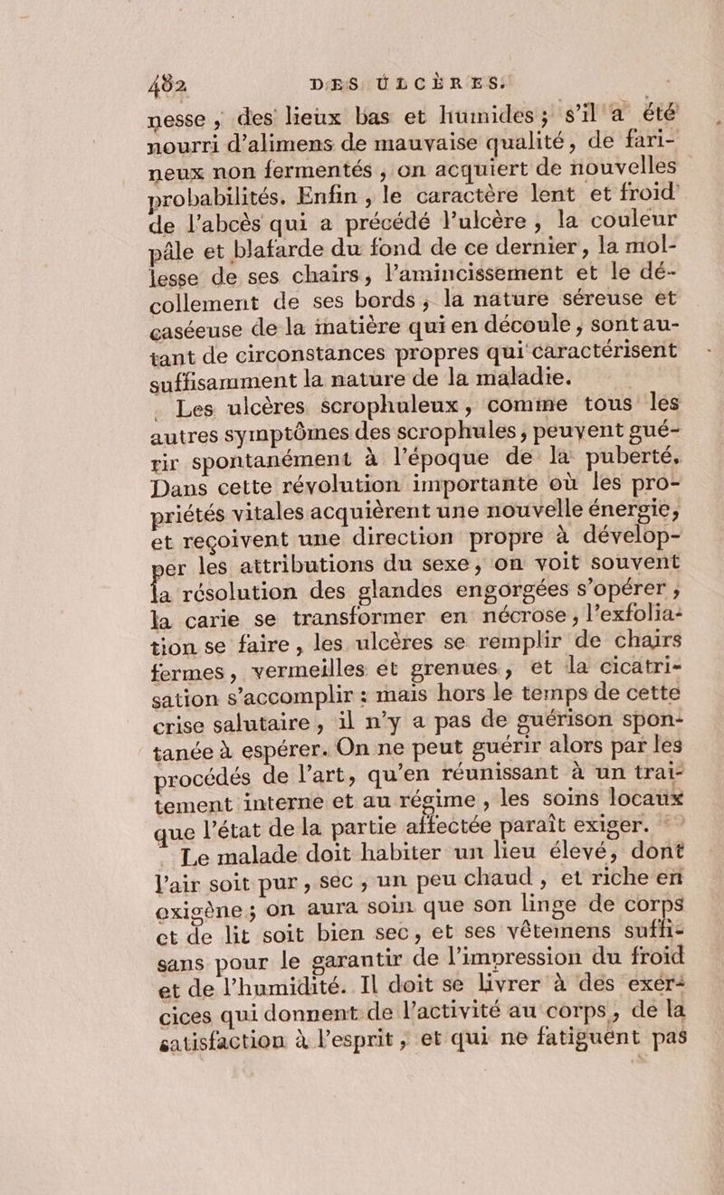 nesse ,; des lieux bas et humides ; s’il a été nourri d’alimens de mauvaise qualité, de fari- neux non fermentés , on acquiert de nouvelles robabilités. Enfin , le caractère lent et froid de l’abcès qui a précédé l’ulcère ; la couleur pâle et blafarde du fond de ce dernier, la mol- lesse de ses chairs, l’amincissement et le dé- collement de ses bords; la nature séreuse et caséeuse de la inatière qui en découle ; sontau- tant de circonstances propres qui caractérisent suffisamment la nature de la maladie. _ Les ulcères scrophuleux, comme tous les autres symptômes des scrophules, peuvent gué- rir spontanément à l’époque de la puberté, Dans cette révolution importante où les pro- priétés vitales acquièrent une nouvelle énergie, et reçoivent une direction propre à dévelop- ser les attributions du sexe, on voit souvent da résolution des glandes engorgées s’opérer ; la carie se transformer en nécrose, l’exfolia- tion se faire, les ulcères se remplir de chars fermes, vermeilles et grenues, ét la cicatri- sation s’accomplir : mais hors le temps de cette crise salutaire, il n’y a pas de guérison spon- tanée à espérer. On ne peut guérir alors par les procédés de l’art, qu’en réunissant à un trai- tement interne et au régime , les soins locaux que l’état de la partie affectée paraît exiger. : Le malade doit habiter un lieu élevé, dont l'air soit pur , Sec , un peu chaud , et richeen oxigène; ON aura soin que son linge de corps et de lit soit bien sec, et ses vêtemens suffi: sans pour le garantir de l'impression du froid et de l'humidité. Il doit se livrer à des exer: cices qui donnent de l’activité au corps, de la satisfaction à l’esprit , et qui ne fatiguent pas
