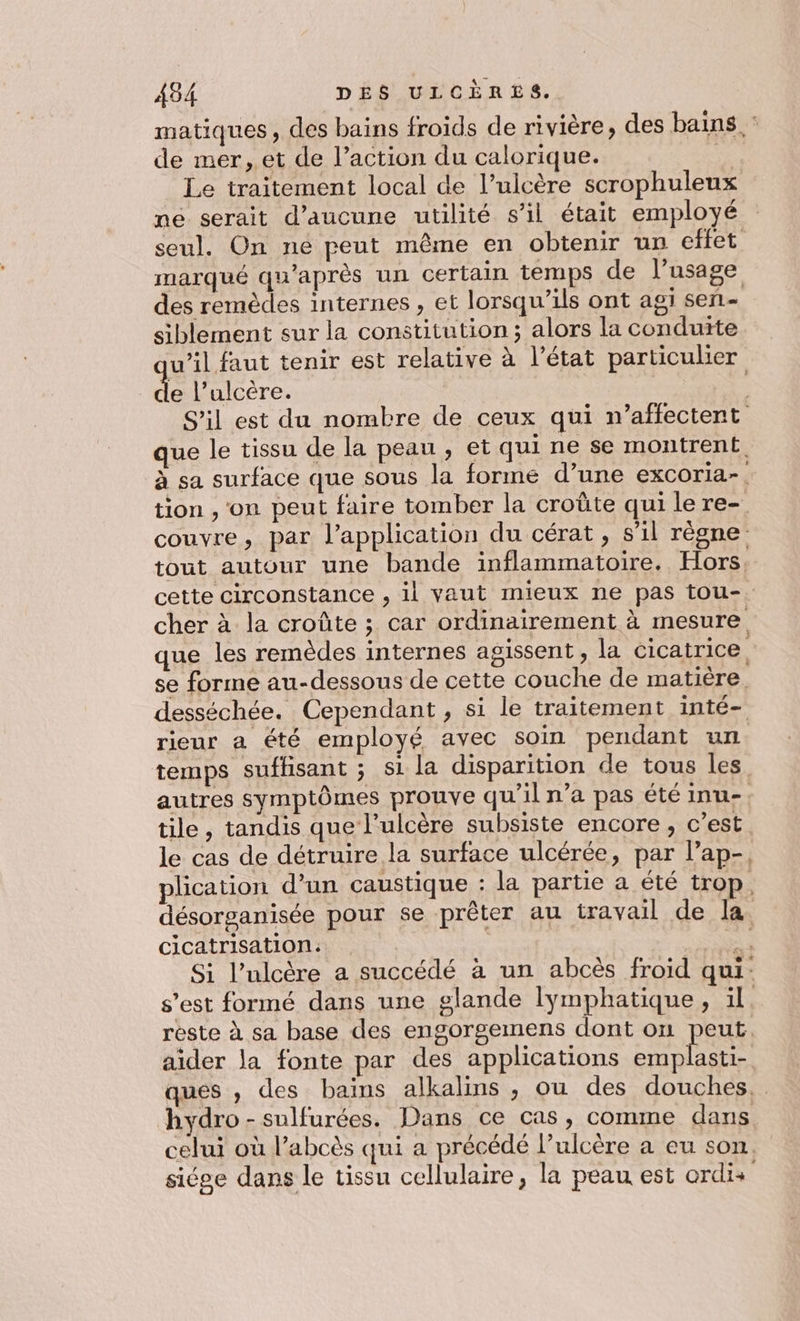 matiques, des bains froids de rivière, des bains : de mer, et de l’action du calorique. D Le traitement local de l’ulcère scrophuleux ne serait d'aucune utilité s’il était employé seul. On ne peut même en obtenir un effet marqué qu'après un certain temps de l’usage des remèdes internes , et lorsqu'ils ont agi sen- siblement sur la constitution; alors la conduite w’il faut tenir est relative à l’état particulier L l’alcère. S'il est du nombre de ceux qui n’affectent que le tissu de la peau , et qui ne se montrent. à sa surface que sous la forme d’une excoria-. tion , on peut faire tomber la croûte qui lere- couvre, par l'application du cérat, s’il règne tout autour une bande inflammatoire. Hors, cette circonstance , il vaut mieux ne pas tou-. cher à la croûte ; car ordinairement à mesure. que les remèdes internes agissent, la cicatrice se forme au-dessous de cette couche de matière. desséchée. Cependant, si le traitement inté- rieur a été employé avec soin pendant un temps sufhsant ; si la disparition de tous les autres symptômes prouve qu'il n’a pas été inu-. tile, tandis que l’ulcère subsiste encore, c’est le cas de détruire la surface ulcérée, par l’ap-, plication d’un caustique : la partie à été trop, désorganisée pour se prêter au travail de la. cicatrisation: So à Si l’ulcère a succédé à un abcès froid qui: s’est formé dans une glande lymphatique, il. rèste à sa base des engorgemens dont on peut, aider la fonte par des applications Nr ques , des bains alkalins , ou des douches... hydro -sulfurées. Dans ce cas, comme dans celui où l’abcès qui a précédé l’ulcère a eu son. siége dans le tissu cellulaire, la peau est ordis