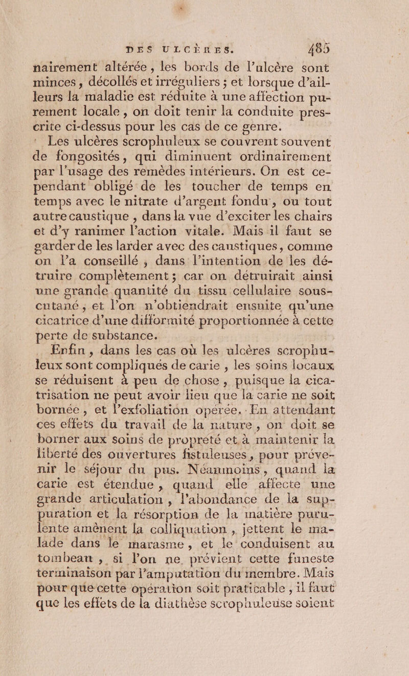pairement altérée , les bords de l’ulcère sont minces , décollés et irréguliers ; et lorsque d’ail- leurs la maladie est réduite à une affection pu- rement locale , on doit tenir la conduite pres- crite ci-dessus pour les cas de ce genre. Les ulcères scrophuleux se couvrent souvent de fongosités, qui diminuent ordinairement par l'usage des remèdes intérieurs. On est ce- pendant obligé de les toucher de temps en temps avec le nitrate d’argent fondu, ou tout autre caustique , dans la vue d’exciter les chairs et d’y ranimer l’action vitale. Mais il faut se _garder de les larder avec des canstiques, comme on l’a conseillé , dans l'intention de les dé- truire complètement ; car on détruirait ainsi une grande quantité du tissu cellulaire sous- cutané ; et l’on n'’obtiendrait ensuite qu’une cicatrice d’une difformité proportionnée à cette perte de substance. es Enfin, dans les cas où les ulcères scrophu- leux sont compliqués de carie , les soins locaux se réduisent à peu de chose, puisque la cica- trisation ne peut avoir lieu que la carie ne soit bornée, et l’exfoliation opérée. En attendant ces effets du travail de la nature, on doit se borner aux soins de propreté et. à maintenir la liberté des ouvertures fistuleuses, pour préve- nir le séjour du pus. Néanmoins, quand la carie est étendue , quand elle affecte une grande articulation , l’abondance de la sup- puration et la résorption de la inatière puru- lente amènent la colliquation , jettent le ma- lade dans le marasme , et le conduisent au tombeatnt , si l’on ne prévient cette funeste terminaison par l’amputation du membre. Mais pour que cette opération soit praticable , 1l faut que les effets de La diathèse scrophuleuse soient
