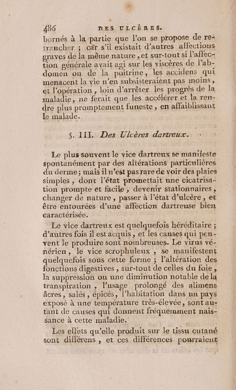 + 486 DES. ULCÈRES. bornés à la partie que l’on se propose de re- trancher ; cär s’il existait d’autres affections graves de la même nature ,et sur-tont si l'affec- tion générale avait agi sur les viscères de l’ab- domen où de la poitrine, les accidens qui menacent la vie n’en subsisteraient pas moins, et l'opération , loin d'arrêter les progrès de la maladie, ne ferait que les accélérer et la ren- dre plus promptement funeste, en affaiblissant le malade. | \ S. III. Des Ulcères dartreux. É Le plus souvent le vice dartreux se mamifeste spontanément par des altérations particulières du derme ; mais il n’est pas rare de voir des plaies simples , dont l’état promettait une cicatrisa- tion prompte ét facile , devenir stationnaires , changer de nature, passer à l’état d’ulcère , et être entourées d’une affection dartreuse bien caractérisée. Le vice dartretix est quelquefois héréditaire ; d’autres fois il est acquis, et les causes qui peu- vent le produire sont nombreuses. Le virus vé- nérien, le vice scrophuleux ; se manifestent quelquefois sous cette forme ; l’altération des fonctions digestives , sur-tout de celles du foie, la suppression ou une diminution notable de la transpiration , l'usage prolongé des alimens âcres, salés, épicés, l'habitation dans un pays exposé à une température très-élevée, sont au+ tant de causes qui donnent fréquerament nais- sance à cette maladie. | Les effets qu’elle produit sur le tissu cutané sont différens, et ces différences pourraient