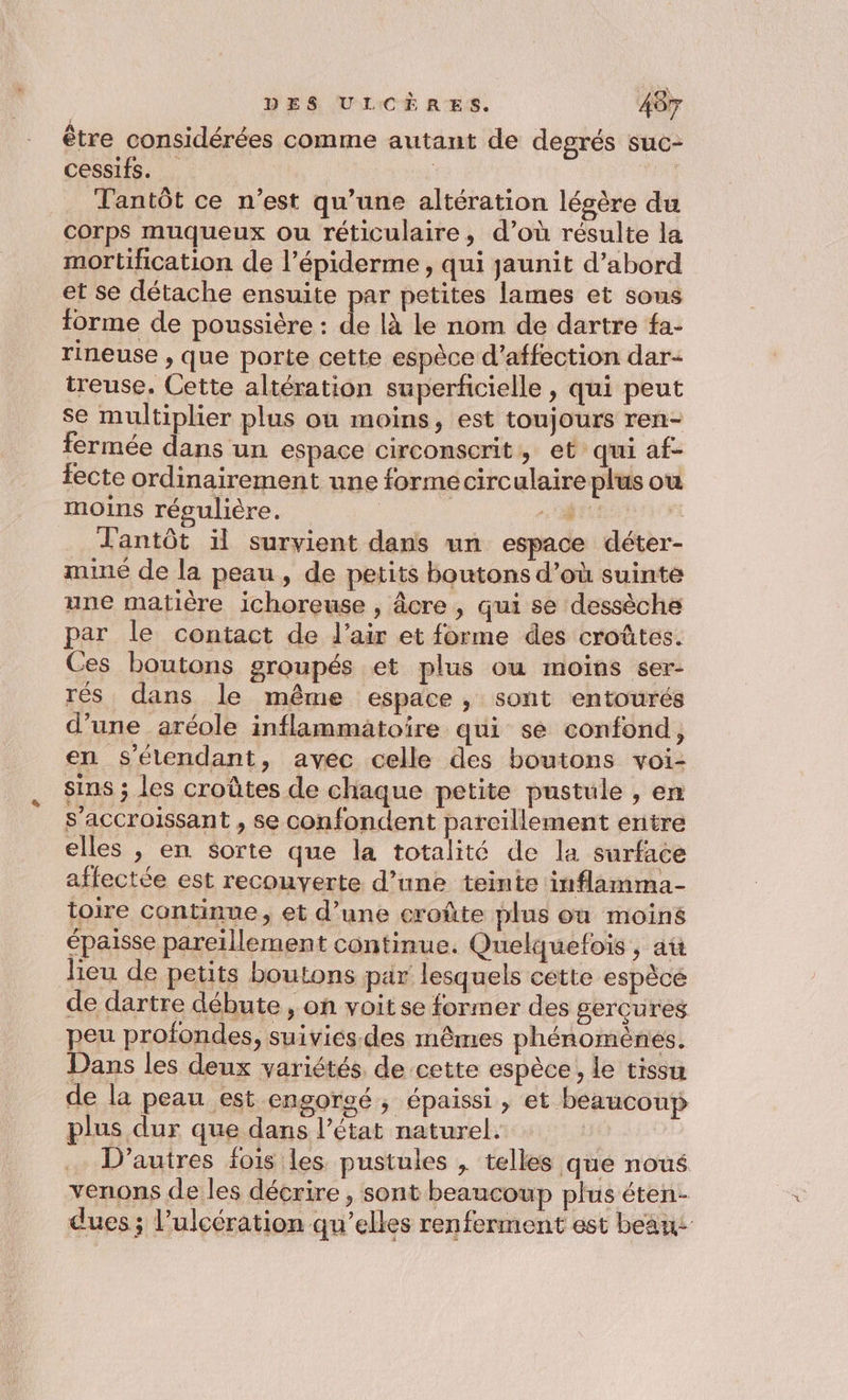 être considérées comme autant de degrés suc- cessifs. | | Tantôt ce n’est qu’une altération légère du corps muqueux ou réticulaire, d’où résulte la mortification de l’épiderme , qui jaunit d’abord et se détache ensuite par petites lames et sons forme de poussière : de là le nom de dartre fa- rineuse , que porte cette espèce d'affection dar treuse. Cette altération superficielle , qui peut se multiplier plus où moins, est toujours ren- fermée dans un espace circonscrit, et qui af- tecte ordinairement une forme circulaire plus ou moins régulière. ; _ Fantôt il survient dans un espace déter- muné de la peau, de petits boutons d’où suinte une matière ichoreuse , âcre , qui se dessèche par le contact de d'air et forme des croûtes. Ces boutons groupés et plus ou moins ser- rés dans le même espace, sont entourés d’une aréole inflammatoire qui se confond, en s'étendant, avec celle des boutons voi- sins ; les croûtes de chaque petite pustule , en s’accroissant , se confondent pareillement entre elles , en sorte que la totalité de la surface affectée est recouverte d’une teinte inflamma- toire continue, et d’une croûte plus où moins épaisse pareïllement continue. Quelquefois , aü lieu de petits boutons par lesquels cette espèce de dartre débute, on voit se former des gercures peu profondes, suivies. des mêmes phénomènes. Dans les deux variétés de cette espèce, le tissu de la peau est engorgé ; épaissi , et beaucoup plus dur que dans l’état naturel. | D’autres fois les pustules , telles que noué venons de les décrire, sont beaucoup plus éten- dues ; l’ulcération qu’elles renferment est beau