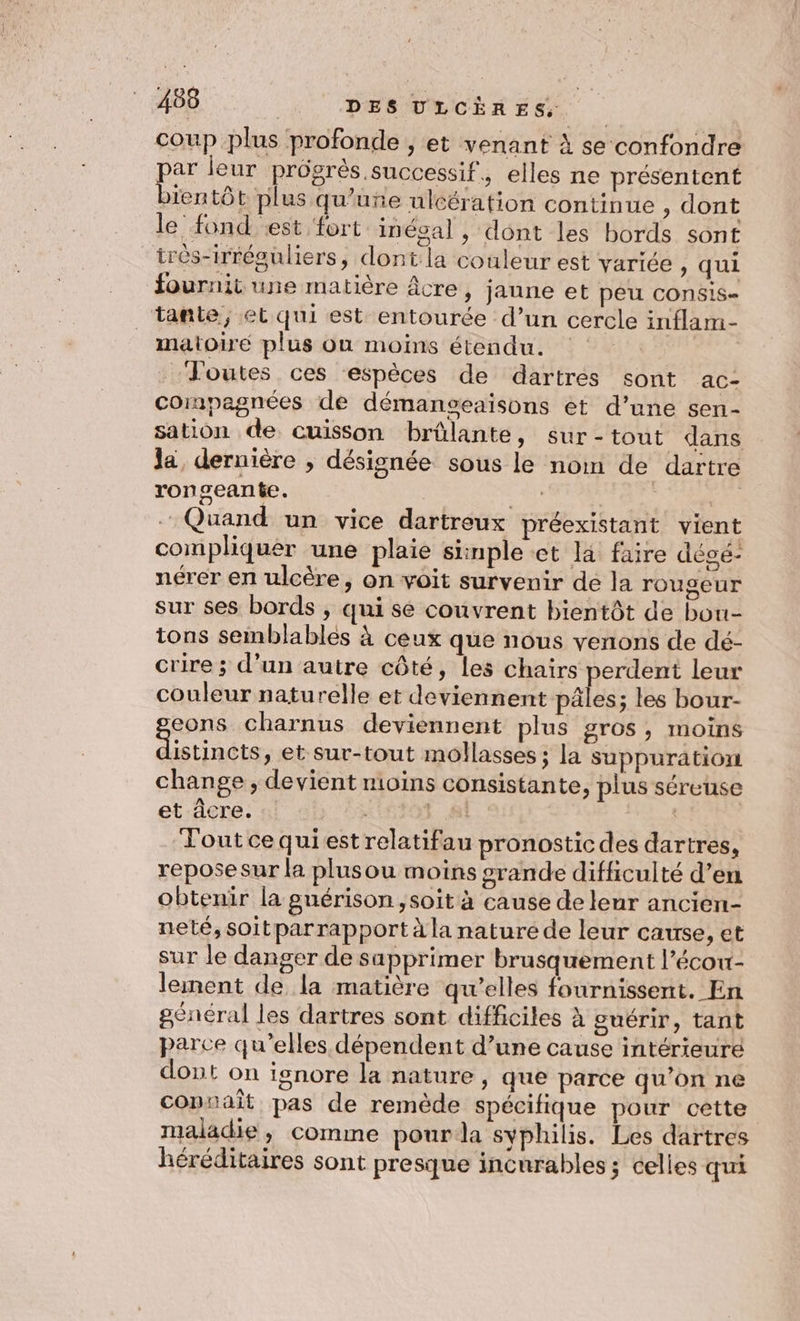 coup plus profonde , et venant À se confondre par leur prôgrès successif, elles ne présentent bientôt plus qu’une ulcération continue , dont le fond est fort in égal , dont les bords sont très-irréguliers, dont la couleur est varice ) qui fournit une matière Âcre, janne et pêu consis= tante, et qui est entourée d’un cercle inflam- matoiré plus où moins étendu. | Toutes ces ‘espèces de dartrés sont ac- compagnées de démanseaisons et d’une sen- sation de cuisson brûlante, sur-tout dans Ja, dernière , désignée sous le nom de dartre ronseante. Et mi Ve | … Quand un vice dartreux préexistant vient compliquer une plaie simple ct là faire dégé- nérer en ulcère, on voit survenir de la rougeur sur ses bords , qui se couvrent bientôt de bou- tons semblables à ceux que nous venons de dé- crire ; d’un autre côté, les chairs perdent leur couleur naturelle et deviennent pâles; les bour- eons charnus deviennent plus gros ; InOinS RES et sur-tout mollasses ; la suppuration change , devient moins consistante, plus séreuse et âcre. 10703 81. out ce qui est relatifau pronostic des dartres, repose Sur la plusou moins grande difficulté d’en obtenir la guérison ,soit à cause de leur ancien- neté, soitparrapport à la nature de leur cause, et sur le danger de sapprimer brusquement l’écow- lement de la matière qu’elles fournissent. En général les dartres sont difficiles à guérir, tant parce qu’elles dépendent d’une cause intérieure dont on ignore la nature, que parce qu’on ne copuait pas de remède spécifique pour cette maladie ,; comme pour da syphilis. Les dartres héréditaires sont presque incurables; celles qui