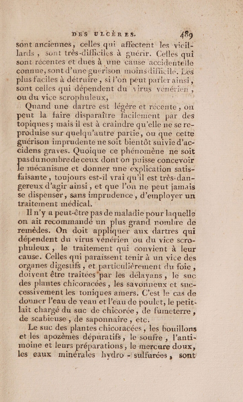 sont anciennes, celles qui affectent les vicilz lards , sont très-diflicilés à guérir. Celles qui sont récentes et dues à une cause accidenteile connue, sont d’une guérison moins difficile, Les plus faciles à détruire , si l’on peut parlerainsi, sont celles qui dépendent du virus vénérien , ou du vice scrophuleux, Ç D Quand une dartre ést légère et récente, on peut la faire disparaître facilement par des topiques ; mais il est à craindre qu'elle ne se re- produise sur quelqu’autre partie, ou que cette guérison imprudente ne soit biéntôt suivie d’ac- cidens graves. Quoique ce phénomène ne soit pasdunombrede ceux dont on puisse concevoir te mécanisme et donner une explication satis- faisante, toujours est-il vrai qu'il est très-dan- gereux d’agir ainsi, et que l’on ne peut jamais se dispenser , sans imprudence , d'employer un traitement médical. À n’y a peut-être pas de maladie pour laquelle on ait recommandé un plus grand nombre de remèdes, On doit appliquer aux dartres qui dépendent du virus vénérien ou du vice scro- phuleux , le traitement qui convient à leur cause. Celles qui paraissent tenir à un vice des organes digestifs , et particulièrement du foie , doivent être traitéespar les délayans, le suc des plantes chicoracées , les savonneux et suc- cessivement les toniques amers. C’est le cas de donner l’eau de veau et l’eau de poulet, le petit. lait chargé du suc de chicorée, de fumeterre , de scabieuse , de saponnaire , etc. . Le suc des plantes chicoracées , les bouillons et les apozèmes dépuratifs, le soufre , l’anti- moine et leurs préparations , le mercure doux, les eaux minérales hydro - sulfurées, sont