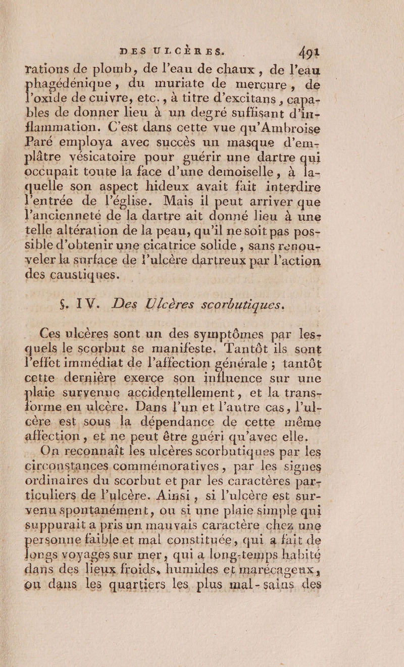 rations de plomb, de l’eau de chaux, de l’eau hagédénique, du muriate de mercure, de Fa de cuivre, etc., à titre d’excitans , capa- bles de donner lieu à un degré suffisant d’in- flammation. C’est dans cette vue qu’Ambroise Paré employa avec succès un masque d’em- plâtre vésicatoire pour guérir une dartre qui occupait toute la face d’une demoiselle, à quelle son aspect hideux avait fait interdire J'entrée de l’église. Mais il peut arriver que l’ancienneté de la dartre ait donné lieu à une telle altération de la peau, qu’il ne soit pas pos- sible d'obtenir une cicatrice solide , sans renou- veler la surface de l’ulcère dartreux par l’action des caustiques. $. IV. Des Ulcères scorbutiques. Ces ulcères sont un des symptômes par les. quels le scorbut se manifeste, Tantôt ils sont l'effet immédiat de l'affection générale ; tantôt cette dernière exerce son influence sur une plaie suryenue accidentellement, et la trans- forme en ulcère. Dans l’un et l’autre cas, l’ul- cère est sous la dépendance de cette même affection , et ne peut être guéri qu'avec elle. On reconnaît les ulcères scorbutiques par les circonstances commémoratiyes, par les signes ordinaires du scorbut et par les caractères par- ticuliers de lulcère. Ainsi, si l’ulcère est sur- venu spontanément, ou si une plaie simple qui suppurait a pris un mauvais Caractère chez une personne faible et mal constituée, qui a fait de Jorgs voyages sur mer, qui a long-temps habité dans des lieux froids, humides et marécageux, ou dans les quartiers les plus mal- sains des
