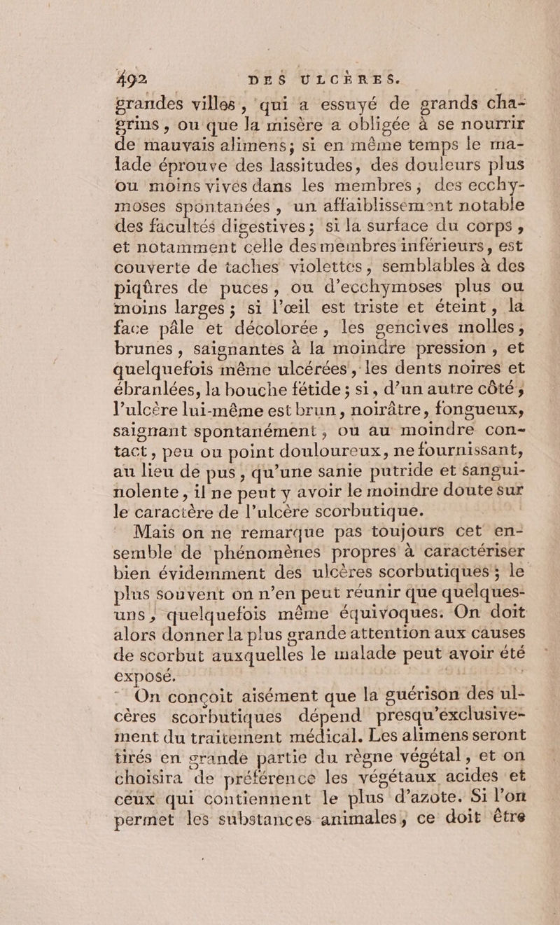 grandes villes , qui a essuyé de grands cha- grins , ou que la misère a obligée à se nourrir de mauvais alimens; si en même temps le ma- lade éprouve des lassitudes, des douleurs plus ou moins vivés dans les membres, des ecchy- moses spontanées , un affaiblissémont notable des facultés digestives; si la surface du corps, et notamment celle desmembres inférieurs, est couverte de taches violettes, semblables à des piqûres de puces, ou d’ecchymoses plus ou moins larges ; si l'œil est triste et éteint, la face pâle et décolorée, les gencives molles, brunes , saignantes à la moindre pression, et quelquefois même ulcérées , les dents noires et ébranlées, la bouche fétide ; si, d’un autre côté ; l’ulcère lui-même est brun, noirâtre, fongueux, saigrant spontanément, ou au moindre con tact, peu ou point douloureux, ne fournissant, au lieu de pus , qu’une sanie putride et sangui- nolente , il ne peut y avoir le moindre doute sur le caractère de l’ulcère scorbutique. Mais on ne remarque pas toujours cet en- semble de phénomènes propres à caractériser bien évidemment des ulcères scorbutiques ; le plus souvent on n’en peut réunir que quelques- uns, quelquefois même équivoques: On doit alors donner la plus grande attention aux causes de scorbut auxquelles le malade peut avoir été exposé. RS | On conçoit aisément que la guérison des ul- cères scorbutiques dépend presqu’exclusive- ment du traitement médical. Les alimens seront tirés en grande partie du règne végétal ,eton choisira de préférence les végétaux acides et céux qui contiennent le plus d’azote. Si l’on permet les substances animales, ce doit être