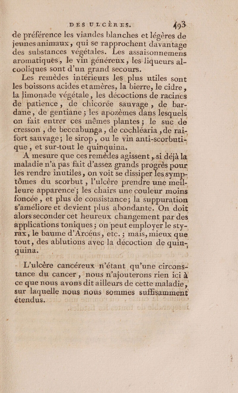 de préférence les viandes blanches et lésères de jeunesanimaux, qui Se rapprochent davantage des substances végétales. Les assaisonnemens aromatiques, le vin généreux, les liqueurs al- cooliques sont d’un grand secours. Les remèdes intérieurs les plus utiles sont les boissons acides etamères, la bierre, le cidre, la limonade végétale, les décoctions de racines de patience, de chicorée sauvage, de bar- dane, de gentiane ; les apozèmes dans lesquels on fait entrer ces mêmes plantes; le suc de cresson , de beccabunga, de cochléaria , de rai- fort sauvage; le sirop, ou le vin anti-scorbuti- que , et sur-tout le quinquina. | À mesure que ces remèdes agissent ,.si déjà la maladie n’a pas fait d'assez grands progrès pour les rendre inutiles, on voit se dissiper HE tômes du scorbut , l’ulcère prendre une meiïl- leure apparence’; les chairs une couleur moins foncée , et plus de consistance; la suppuration s'améliore et devient plus abondante. On doit alors seconder cet heureux changement par des applications toniques ; on peut employer le sty- rax, le baume d’Arcéus, etc. ; mais, mieux que tout, des ablutions avec la décoction de quin- quina. | - L'ulcère cancéreux n'étant qu’une circons- tance du cancer , nous n’ajouterons rien ici À ce que nous avons dit ailleurs de cette maladie, sur laquelle nous rious sommes suffisamment étendus. | - RAT TARA î 4