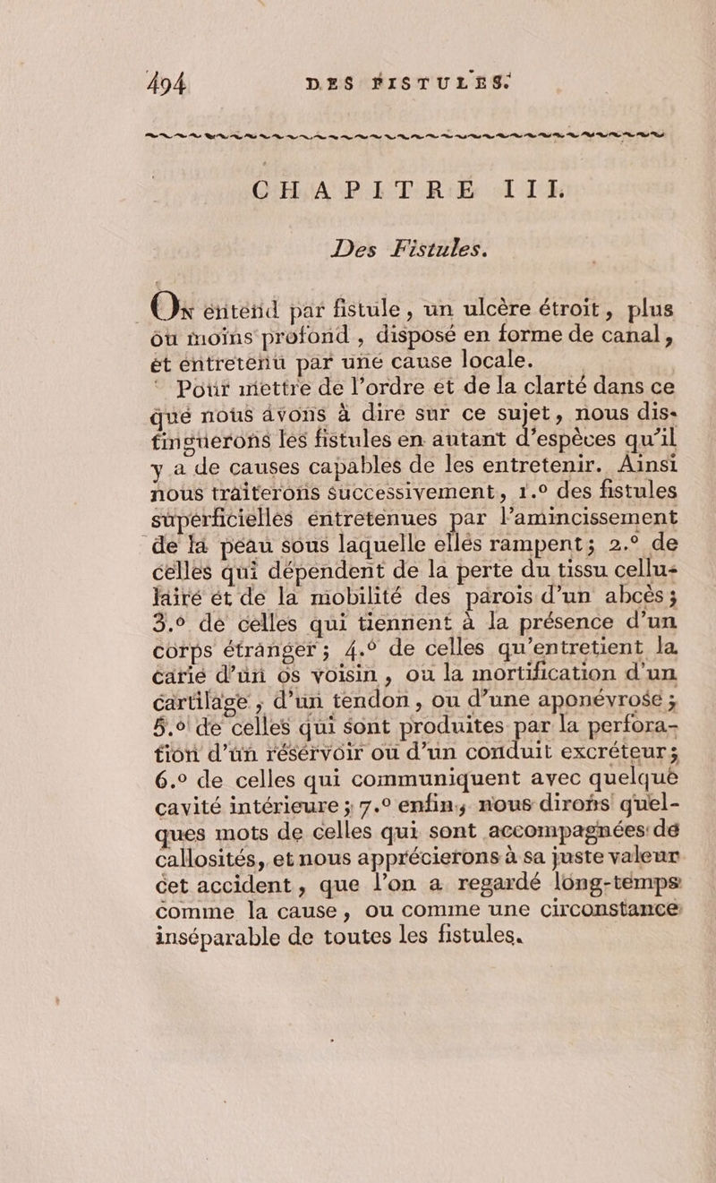 PS PS rs ee to Te Pi rs dt or ot or PS gr D ot Cr nr oh oh GHA PAT RÉ TI TE Des Fistules. Ok énitend par fistule, un ulcère étroit, plus ou moins profond , disposé en forme de canal, ét entretenu par une cause locale. Por mettre de l’ordre et de la clarté dans ce qué nous ävons à dire sur ce sujet, nous dis- fnguerons les fistules en autant d'espèces qu’il y a de causes capables de les entretenir. Ainsi nous traiterons successivement, 1.° des fistules supérfciellés éntretenues par lamincissement de là péau sous laquelle ellés rampent; 2.° de celles qui dépendent de la perte du tissu cellu+ fairé ét de la mobilité des parois d’un abcès; 3.6 de celles qui tiennent à la présence d’un corps étranger; 4.° de celles qu’entretient la éarié d’ün os voisin, où la mortification d'un cartilage ; d’un tendon, ou d’une aponévrose ; 5,6 de celles qui sont produites par la perfora- fion d’un résérvoir ou d’un conduit excréteur; 6. de celles qui communiquent ayec quelquë cavité intérieure ; 7.° enfin; nous diroñs quel- ques mots de celles qui sont accompagnées: de callosités, et nous apprécierons à sa juste valeur cet accident, que l’on a regardé long-temps comme la cause, ou comme une circonstance inséparable de toutes les fistules.