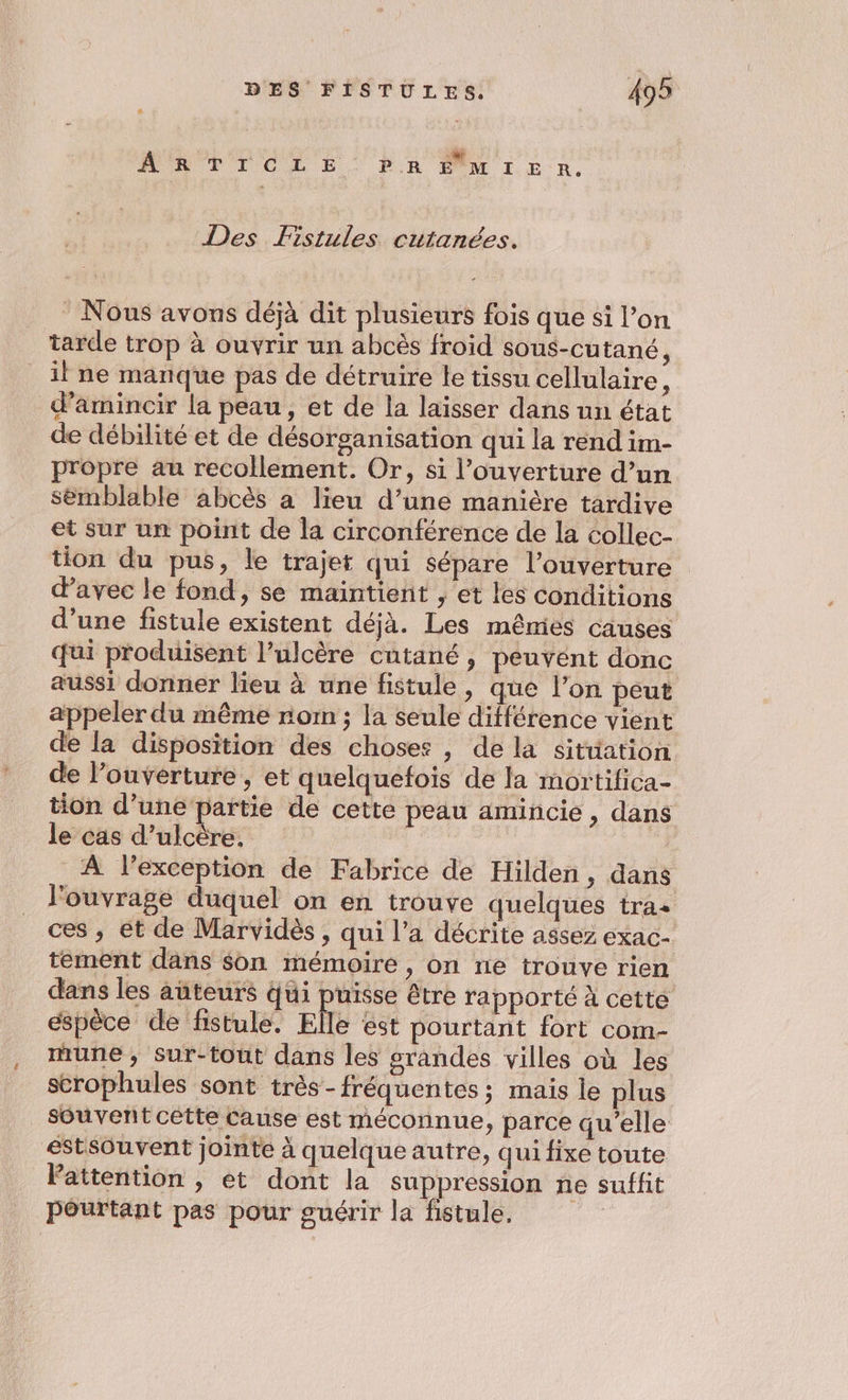MREPICLE. PR PM 1 ER, Des Fistules cutanées. : Nous avons déjà dit plusieurs fois que si l’on tarde trop à ouvrir un abcës froid sous-cutané, il ne manque pas de détruire le tissu cellulaire, d’amincir la peau, et de la laisser dans un état de débilité et de désorganisation qui la rend im- propre au recollement. Or, si l’ouverture d’un semblable abcès à lieu d’une manière tardive et sur un point de la circonférence de la collec- tion du pus, le trajet qui sépare l'ouverture davec le fond, se maintient , et les conditions d’une fistule existent déjà. Les mêmies causes qui produisent l’ulcère cutané, peuvent donc aussi donner lieu à une fistule, que l’on peut appeler du même rom ; la seule différence vient de la disposition des choses , de là sitüation de l’ouverture , et quelquefois de la mortifica- tion d’une partie de cette peau amincie , dans le cas d’ulcère. | | À l'exception de Fabrice de Hilden, dans l'ouvrage duquel on en trouve quelques tras _ ces, et de Marvidès, qui l’a décrite assez exac- tement dans son mémoire, on ne trouve rien dans les aûteurs qui puisse être rapporté À cette éspèce de fistule. Elle ést pourtant fort com- une, sur-tout dans les grandes villes où les strophules sont très - fréquentes ; mais le plus souvent cette Cause est méconnue, parce qu’elle estsOuvent jointe à quelque autre, qui fixe toute Pattention , et dont la suppression ne suffit Pourtant pas pour guérir la fistule,