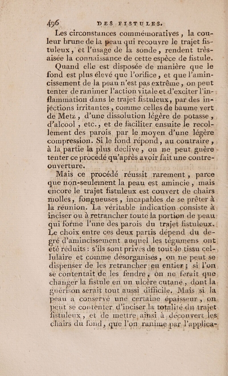 Les circonstances commémoratives , la cou- leur brune de la peau qui recouvre le trajet fis- tuleux , et l’usage de [a sonde, rendent très- aisée la connaissance de cette espèce de fistule. Quand elle est disposée de manière que le fond est plus élevé que l’orifice, et que l’amin- cissement de la peau n’est pas extrême, on peut tenter de ranimer l’action vitale et d’exciter l’in-: flammation dans le trajet fistuleux, par des in= jéctions irritantes, comme celles de baume vert de Metz, d’une dissolution légère de potasse, d’alcool , etc., et de faciliter ensuite le recol-. lement des parois par le moyen d’une légère compression. 51 le fond répond, au contraire , à la partie la plus declive, on ne peut, guère - tenter ce procédé qu'après avoir fait une contre- ouverture. ; RE AAA OÉDISI Mais ce procédé réussit rarement , parce que non-seulemnent la peau est amincie, mais encore le trajet fistuleux est couvert de chairs. molles, fongueuses , incapables de se prêter à, la réunion. La véritable indication consiste à, inciser ou à retrancher toute la portion.de peau: qui forme l’une des parois du trajet fistuleux.! Le choix entre ces deux partis dépend du de- gré d’amincissement auquel les tégumens ont! été réduits : s'ils sont privés de toute tissu cel-, lulaire et comme désorganisés , on ne peut.se dispenser de les retrancher en entier; si! l’on se contentait de les fendre; on ne ferait que, changer la fistule en un ulcère cutané, dont [a . suérison serait tout aussi difficile, Maïs si la peau a conservé uné certaine épaisseur, , On, peut se contenter, d’inciser la totalité.du trajet fistuleux , et de mettre, ainsi à découvert. les! chairs du fond, que l'on ranime par J’applica-,