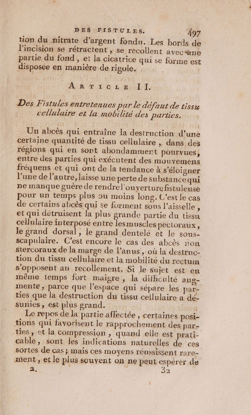 l’incision se rétractent , se recollent avec*ène partie du fond , et la cicatrice qui se forme est disposée en manière de rigole. Crus I I. Des Fistules entretenues par le défaut de tissu cellulaire et la mobilité des parties. Un abcès qui entraîne la destruction d’une certaine quantité de tissu cellulaire » dans des régions qui en sont abondammert pourvues, entre des parties qui exécutent des mouvemens fréquens et qui ont de la tendance à s'éloigner l’une de l’autre, laisse une perte de substance qui ne manque guère de rendrel'ouyerture fistuleuse pour un temps plus ou moins long. C’est le cas de certains abcès qui se forment sous l’aisselle ; et qui détruisent la plus Fe partie du tissu cellulaire interposé entre lesmuscles pectoraux, le grand dorsal, le grand dentelé et le sous- scapulaire. C’est encore le cas des abcès non s'opposent au recollement, Si le Sujet est en mente; parce que l’espace qui sépare les par- ties que la destruction du tissu cellulaire a dé- sunies , est plus grand. | CUS Le repos de la partie affectée , certaines posi- ties , et la compression , quand elle est prati- sortes de cas ; mais ces moyens réussissent rare- ment , et le plus souvent on ne peut espérer de a i : PU