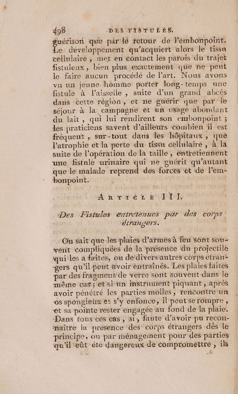 guérison que par lé retour dé l'embonpoint, Le développement qu’acquiert alors le tissu cellulaire , met en contact les paroïs du trajet fistuieux, bien plus exactement que ne peut le faire aucun procédé de Part. Nous avons vu un jeune. homme porter long-temps une fistule à l’aisseile , suite d’un grand abcès dans ceite région, ét ne guérir que par le séjour à la campagne ét un usage abondant du lait, qui lui rendirent son embonpoint ; les praticiens savent d'ailleurs combien ïl est fréquent , sur-tout dans les hôpitaux, qué l'atrophie et la perte du tissu cellularre , à la suite de l'opération de la taille, éntrétiennent une fistule urinaire qui ne guérit qu'autant que le malade reprend des forcés ‘ét dé l’ern- bonpoint. 1, AR misié &amp; EPA T.: Des Fistules entretenues pér des corps ‘étraners. | On sait que les plaiés d’armés à feu sont sou vént coinpliquées de la présence du projectile qui les a faites, ou de‘diversautres corps étran gers qu'il peut avoir entraînés. Les plaies faites par des frasmens' de verre sont souverit dans le même cas; étsi un instruienñt piquant, après avoir pénétré les parties molles, rencontre un os spongieux et s’y enfonce, il peut se rompre, et sa pointe rester engagée au fond de la plaie. Dans tous cés cas, 81, faute d’avoir pu recon- maître la présénce ‘des corps étrangers dès le principe, ou pär rnénageinent pour des parties qu'il'eût'éte dangereux de compromettre , ils
