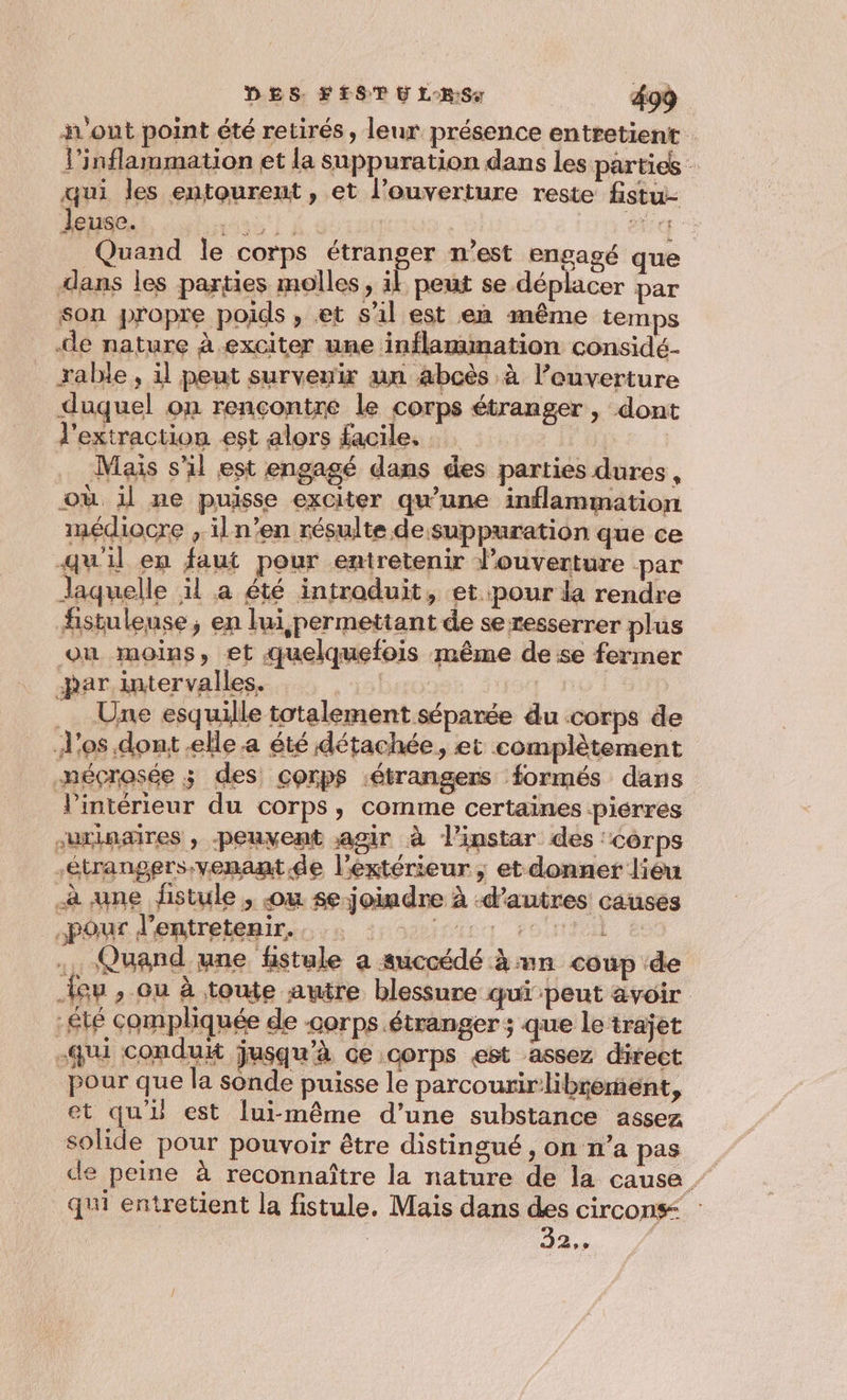 h'out point été retirés, leur présence entretient l’inflarmmation et la suppuration dans les parties - qui les entourent, et l’ouverture reste fistu- Jeuse. HDi À. enr &gt; Quand le corps étranger n’est engagé que dans les parties molles , il peut se déplacer par son propre poids , et s’il est en même temps de nature à exciter une inflammation considé- rable, il peut survenir un abcès à l’euverture _ duquel on rençontre le corps étranger, dont l'extraction est alors facile. Mais s'il est engagé dans des parties dures, où il ne puisse exciter qu'une inflammation médiocre , iln’en résulte de suppuration que ce qu'il en faut pour entretenir louverture -par laquelle il a été intraduit, et pour la rendre fistulense, en lui permettant de se resserrer plus on moins, et quelquefois même de se fermer -bar intervalles. | Une esquille totalement séparée du corps de d'os dont elle a été détachée, et complètement mécrosée ; des corps étrangers formés dans l'intérieur du corps, comme certaines piérres urinaires , peuvent agir à l'instar des ‘corps étrangers venant.de l’éxtérieur, et donner lièu à une fistule , .ou se joindre à -d’autres causes “pour d'entretémies. à 2 200 ., Quand une fistule a succédé à un coup de {eu , ou à toute autre blessure qui peut avoir -£té compliquée de -corps étranger ; que le trajet -qui conduit jusqu'à ce corps est assez direct pour que la sonde puisse le parcourirlibrement, et qu’ est lui-même d’une substance assez solide pour pouvoir être distingué, on n’a pas de peine à reconnaître la nature de la cause - qu entretient la fistule, Mais dans des circons_ 32,