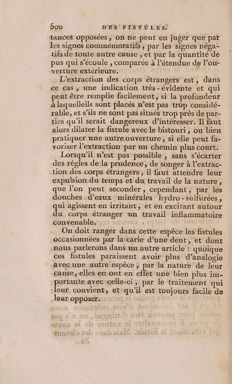 ‘tances opposées, on ne peut en jugér que par des signes commémoratifs , par les signes néga- tifs de toute autre cause , et par la quantité de pus qui s'écoule , comparée à l'étendue de l’ou- ‘verture extérieure. } 1 | L’extraction des corps étrangers est, dans ce cas, une indication très-évidente et qui peût être remplie facilement, si la profondeur à laquelieils sont placés n’est pas trop considé- rable, et s’ils ne sont pas situés trop près de par- ties qu'il serait dangereux d’intéresser. Il faut alors dilater la fistule avec le bistouri , ou bien pratiquer une autre ouverture, si elle peut fa- voriser l'extraction par un chemin plus court: … Lorsqu'il n’est pas possible , sans s’écarter des règles de la prudence, de songer à l’extrac- tion des corps étrangers ;, il faut attendre leur expulsion du temps et du travail de la nature, que l’on peut seconder, cependant, par les douches : d’eaux minérales hydro - sulturées, qui agissent en irritant, et en excitant autour du corps étranger ‘un travail inflammatoire convenable. : 9. e TK | On doit ranger dans cette espèce les fistules occasionnées par laïcarie d’une dent, et dont -nous, parlerons dans un autre article : quoique ces fistules paraissent avoir plus d’analosie avecune autre espèce ; par la nature de leur -cause;.elles en‘ont en effet ‘une bien plus im- :portante avec-celle-ci, par le traitement qui je convient, etiqu'il est toujours facile de leur opposer. 1 568 | | 2