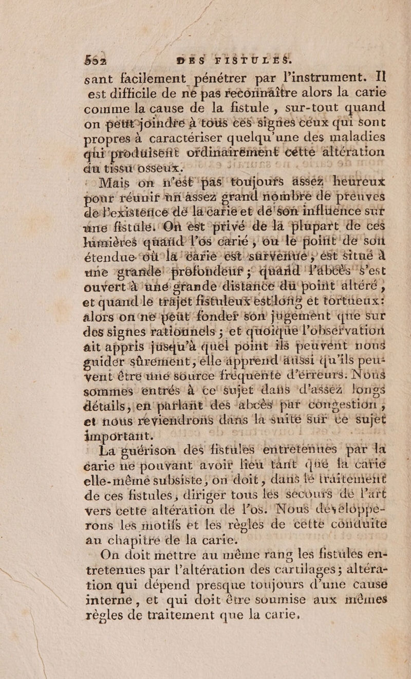 sant facilement pénétrer par l'instrument. Il est difficile de né pas recorinäître alors la carie comme la cause de la fistule , sur-tout quand on pétitoindre à’tous és Signes céux qui sont ropres à caractériser quelqu’une des maladies qui produiseñt ofdinairément cétté altération du tissu osseux. D SIRUMISE QU 4 3 4 l Mais on n’est pas toujours ässéz heureux pour réunif nn'asséz grand nombre de preuves dePexistérice dé laicarié et dé'$ôn inflience sut ane fistüle: On èst privé de 14 Glupart de ces hümières quarid lé carié ; ou le poitit de soï étendue ‘où la /tarie ést sûrverué ; éSt situé à une grande) prôfondeuf ; duand l’abéës best ouvert à üné srande distance dü point altéré, et quandle trajet fistuleux'estiloñs ét tortieux: alors on‘ne péüt fondef son jugémènt qe Sur des signes ratiognels ; et quoique l’obsérvation ait appris jusqu’à quel pôomit 1l$ peuvent nous guider Sûrérnent ;'élle ‘äpprerid'ärisst Qu'ils que vent être uné süurce fréquente d’érreurs: Nôns sommes éntrés à Ce sujet das d'assez longs détails, en parlañt des ‘abcès par cCongestiôn, et nous reviendrons dañs la Suité Sur Ce sujet important. | 8 SA RTS La guérison des fistules entrétennes par la éarie ne pouvant avoir lieu tant qué fa carié elle-même subsiste, on doit, dans té iraiteméetit de ces fistules, diriger tous lés secours dé l’art vers cetté altération dé los. Nous dés élôppe- rons les motifs et les règles de cette conduite au chapitré de la carie. k On doit méttre au même rang les fistulés en- tretenues par l’altération des cartilages ; altéra- tion qui dépend presque toujours d’une causé interne , et qui doit être soumise aux mères règles de traitement que la carie,