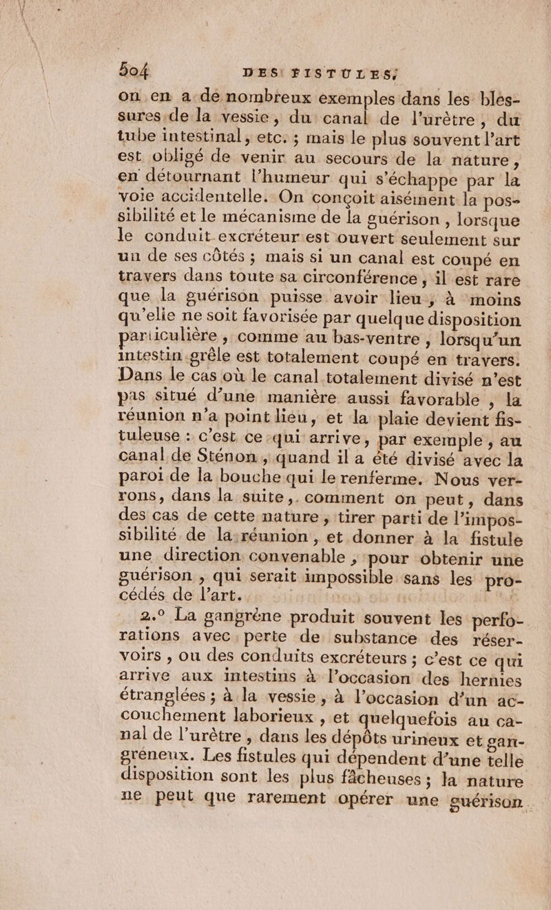 on en a de nombreux exemples dans les bles- sures.de la vessie, du purs de lurètre, du tube intestinal, etc. ; mais le plus souvent l’art est obligé de venir au secours de la nature , en détournant l’humeur qui s'échappe par la voie accidentelle. On conçoit aiséinent la pos- sibilité et le mécanisme de la guérison, lorsque un de ses côtés ; mais si un canal est coupé en travers dans toute sa circonférence , il est rare que la guérison puisse avoir lieu ; À ‘moins qu'elie ne soit favorisée par quelque disposition ariiculière , comme au bas-ventre , lorsqu'un intestin grêle est totalement coupé en travers. Dans le cas où le canal totalement divisé n’est pas situé d’une manière aussi favorable , la réunion n'a point lieu, et la plaie devient fis- tuleuse : c’est ce qui arrive, par exemple , au canal de Sténon ; quand il a êté divisé avec la paroi de la bouche qui lerenferme. Nous ver- rons, dans la suite ,. comment on peut, dans des cas de cette nature , tirer parti de l’impos- sibilité de la;réunion , et donner à la fistule une direction convenable , pour obtenir une guérison , qui serait impossible sans les pro- cédés de Part. | | ( 2.° La gangrène produit souvent les perfo- rations avec perte de substance des réser- voirs , ou des conduits excréteurs ; c’est ce qui arrive aux intestins à l’occasion des hernies étranglées ; à la vessie , à l’occasion d’un ac- couchement laborieux , et quelquefois au ca- nal de l’urètre , dans les dépôts urineux et gan- gréneux. Les fistules qui dépendent d’une telle disposition sont les plus fâcheuses ; 1 nature ne peut que rarement opérer une guérison.