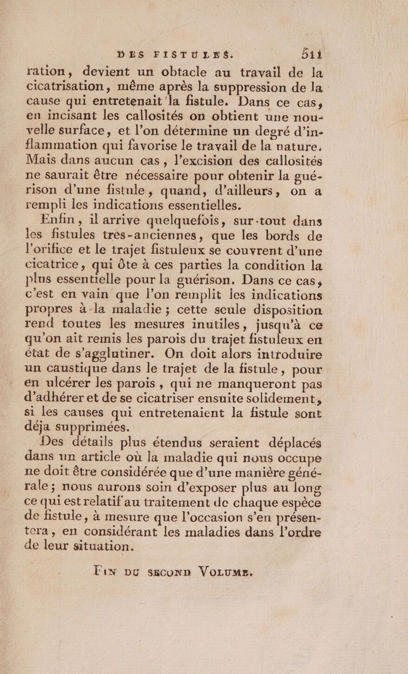 ration, devient un obtacle au travail de la cicatrisation, même après la suppression de la cause qui entretenait la fistule. Dans ce cas, en incisant les callosités on obtient une nou- velle surface, et l’on détermine un degré d’in- flammation qui favorise le travail de la nature, Mais dans aucun cas, l’excision des callosités ne saurait être nécessaire pour obtenir la gué- rison d’une fistule, quand, d’ailleurs, on a rempli les indications essentielles. Enfin, il arrive quelquefois, sur-tout dans les fistules très-anciennes, que les bords de lorifice et le trajet fistuleux se couvrent d’une cicatrice , qui Ôte à ces parties la condition la plus essentielle pour la guérison. Dans ce cas, c'est en vain que l’on remplit les indications propres à -la maladie ; cette seule disposition rend toutes les mesures inutiles, jusqu’à ce qu'on ait remis les paroïs du trajet fistuleux en état de s’agglutiner. On doit alors introduire un caustique dans le trajet de la fistule, pour en ulcérer les paroïs , qui ne manqueront pas d’adhérer et de se cicatriser ensuite solidement, si les causes qui entretenaient la fistule sont déja supprimées. Des détails plus étendus seraient déplacés dans un article où la maladie qui nous occupe ne doit être considérée que d’une manière géné- rale; nous aurons soin d’exposer plus au long ce qui est relatif au traitement de chaque espèce de fistule, à mesure que l’occasion s’en présen- tera, en considérant les maladies dans l’ordre de leur situation. Fun Du saconn Vorus.