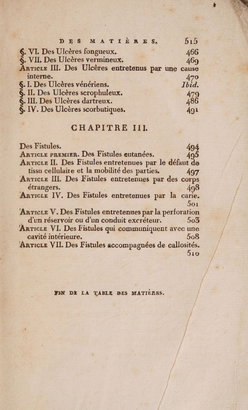 6. VI. Des Ulcères fongueux. 466 $- VII. Des Ulcères vermineux. 469 Anricce III. Des Ulcères entretenus par une cause _ interne. 470 6. I. Des Ulcères vénériens. Ibid. 6. II. Des Ulcères scrophuleux. 479 6. III. Des Ulcères dartreux. 486 6. IV. Des Ulcères scorbutiques. 491 CHAPITRE Ill. Des Fistules. 494 … ARTICLE PREMIER. Des Fistules eutanées. Anricie Il. Des Fistules entretenues par le défaut de tissu cellulaire et la mobilité des parties. _ 497 Anricce [IL Des Fistules entretenues par des corps étrangers. 498 Anricce IV. Des Fistules entretenues par la carie. Soi Anrice V. Des Fistules entretenues par la perforation … d'en réservoir ou d’un conduit excréteur. 503 Anricze VI. Des Fistules qui communiquent avec une cavité intérieure. 508 Anrice VII Des Fistules accompagnées de callosités. 510 FIN DE LA TABLE DES MATIÉRES.