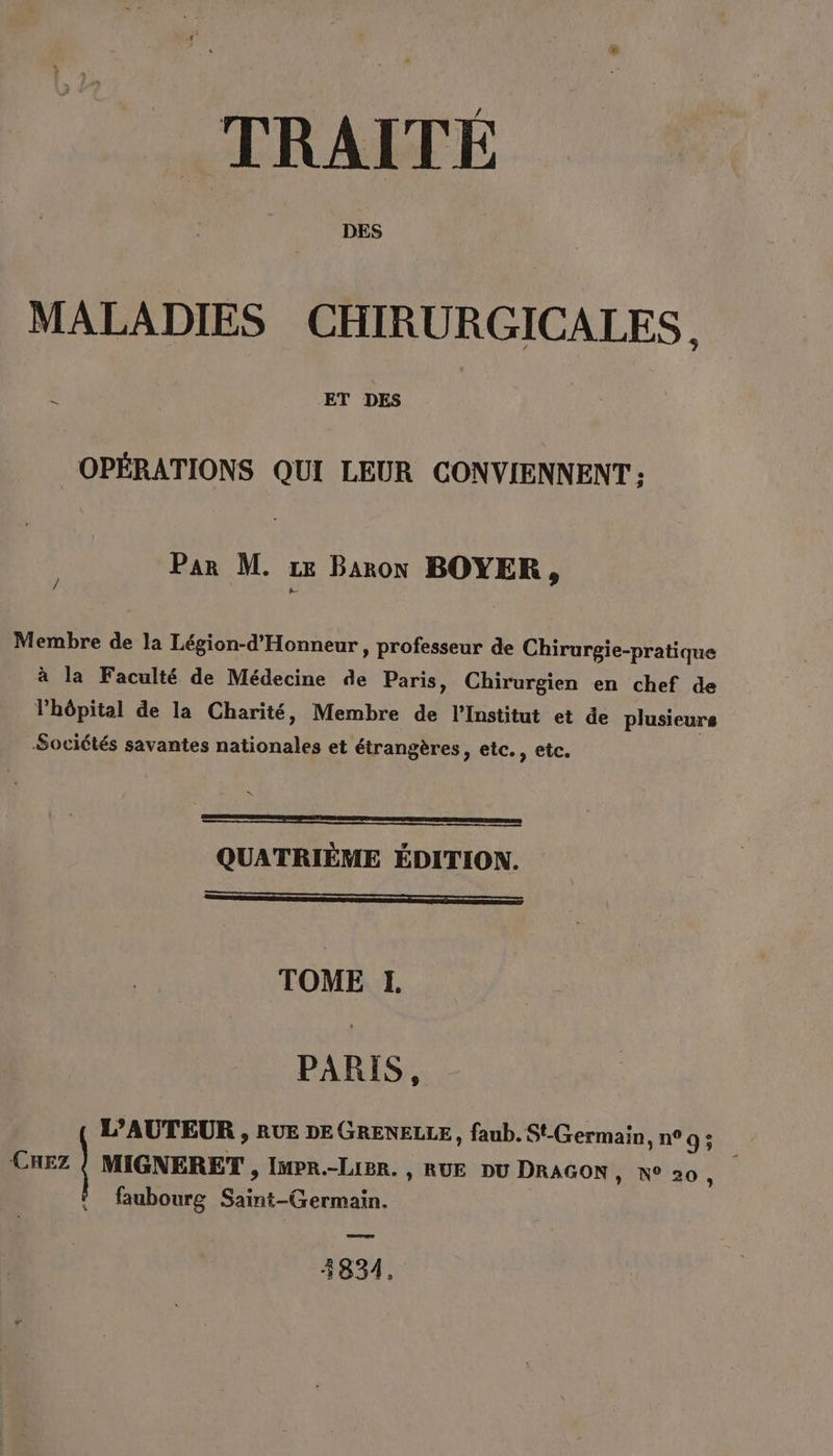 _TRAITÉ DES MALADIES CHIRURGICALES, ÿ ET DES OPÉRATIONS QUI LEUR CONVIENNENT : | Par M. 1e Baron BOYER, Membre de la Légion-d'Honneur , professeur de Chirurgie-pratique à la Faculté de Médecine de Paris, Chirurgien en chef de l’hôpital de la Charité, Membre de l’Institut et de plusieurs Sociétés savantes nationales et étrangères, etc. > etc. EE QUATRIÈME ÉDITION. LOC TOME I. PARIS, L’AUTEUR , RUE DE GRENELLE, faub. St-Germain, n° 95%. CHEZ { MIGNERET , Impr.-LiBR. , RUE DU DRAGON, N° 20, faubourg Saint-Germain. 3834,