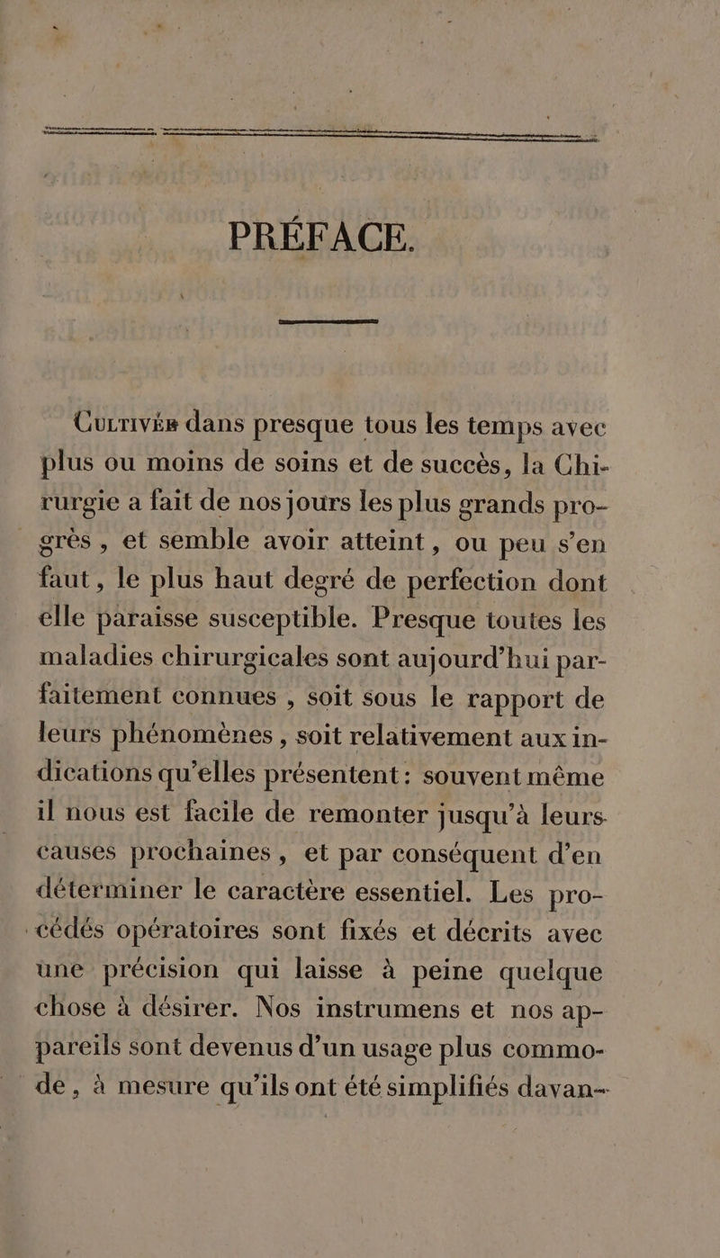 nn mme PRÉFACE. Gurrivée dans presque tous les temps avec plus ou moins de soins et de succès, la Chi- rurgie a fait de nos jours les plus grands pro- grès, et semble avoir atteint, ou peu s’en faut, le plus haut degré de perfection dont élle paraisse susceptible. Presque toutes les maladies chirurgicales sont aujourd’hui par- faitement connues , Soit sous le rapport de leurs phénomènes, soit relativement aux in- dications qu’elles présentent: souvent même il nous est facile de remonter jusqu'à leurs. causes prochaines, et par conséquent d’en déterminer le caractère essentiel. Les pro- cédés opératoires sont fixés et décrits avec une précision qui laisse à peine quelque chose à désirer. Nos instrumens et nos ap- pareils sont devenus d’un usage plus commo- de, à mesure qu’ils ont été simplifiés davan--