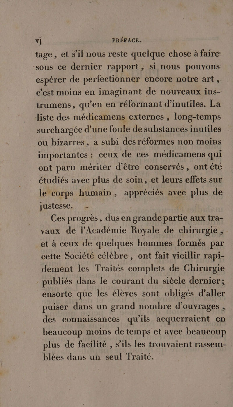 tage, et s’il nous reste quelque chose à faire ‘sous ce dernier rapport, si nous pouvons espérer de perfectionner encore notre art , c’est moins en imaginant de nouveaux ins- trumens, qu’en en réformant d’inutiles. La liste des médicamens externes , long-temps surchargée d’une foule de substances inutiles ou bizarres, a subi des réformes non moins importantes : ceux de ces médicamens qui ont paru mériter d’être conservés, ont été étudiés avec plus de soin, et leurs effets sur le corps humain, appréciés avec plus de justesse. F Ces progrès, dus en grande partie aux tra- vaux de l’Académie Royale de chirurgie, et à ceux de quelques hommes formés par cette Société célèbre , ont fait vieillir rapi- dement les Traités complets de Chirurgie - publiés dans le courant du siècle dernier; _ensorte que les élèves sont obligés d’aller puiser dans un grand nombre d'ouvrages , des connaissances qu’ils acquerraient en beaucoup moins de temps et avec beaucoup plus de facilité , s'ils les trouvaient rassem- blées dans un seul Traité.