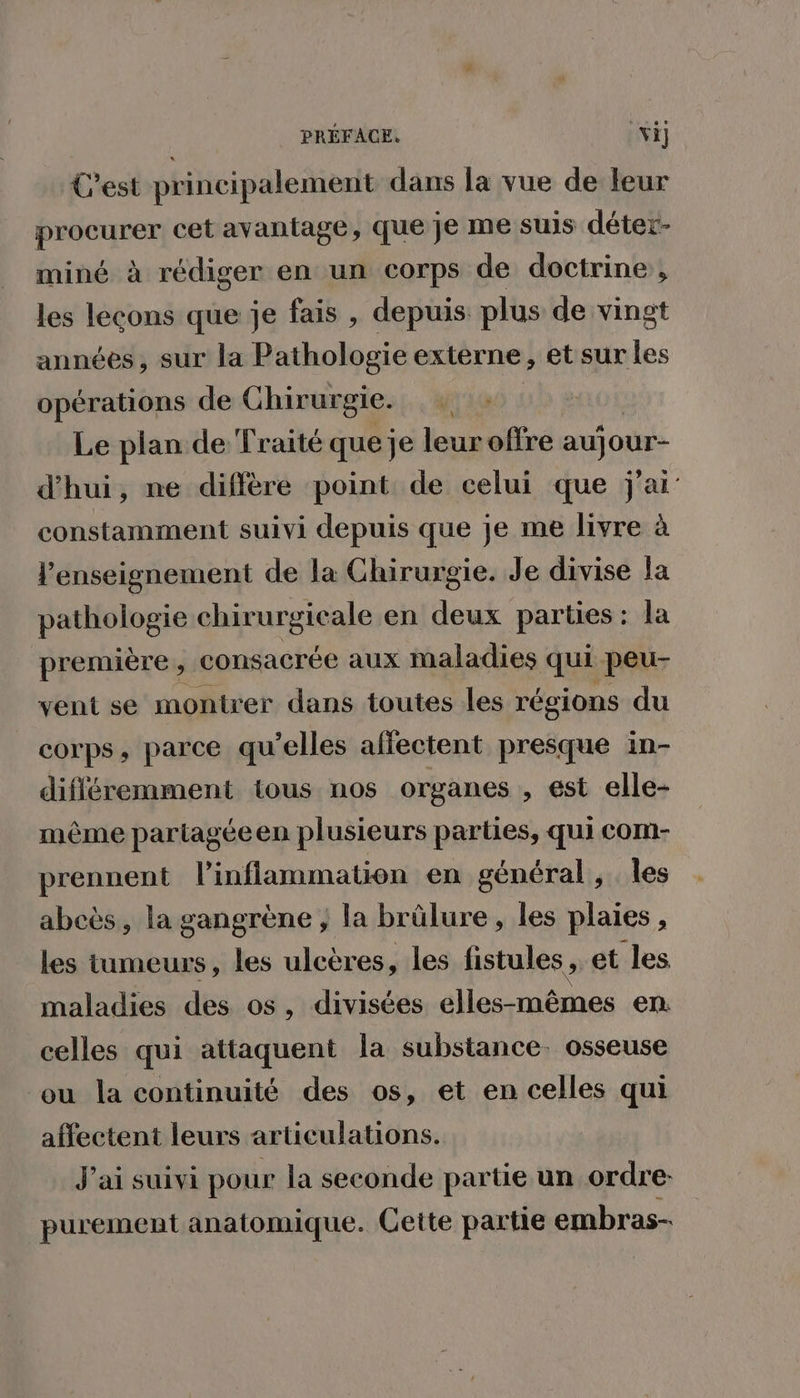 PRÉFACE. vi] C'est principalement dans la vue de leur procurer cet avantage, que je me suis déter- miné à rédiger en un corps de doctrine, les lecons que je fais , depuis plus de vingt années, sur la Pathologie externe, et sur les opérations de Chirurgie. Le plan de Traité queje leuroffre aujour- d'hui, ne diffère point de celui que j'ai: constamment suivi depuis que je me livre à l’enseignement de la Chirurgie. Je divise Îa pathologie chirurgicale en deux parties : la première , consacrée aux maladies qui peu- vent se montrer dans toutes les régions du corps, parce qu’elles affectent presque in- difléremment tous nos organes , est elle- même partagée en plusieurs parties, qui com- prennent l’inflammation en général, les abeès, la gangrène ; la brûlure, les plaies, les tumeurs, les ulcères , les fistules , et les maladies des os, divisées elles-mêmes en celles qui attaquent la substance. osseuse ou la continuité des os, et en celles qui affectent leurs articulations. J'ai suivi pour la seconde partie un ordre purement anatomique. Cette partie embras-