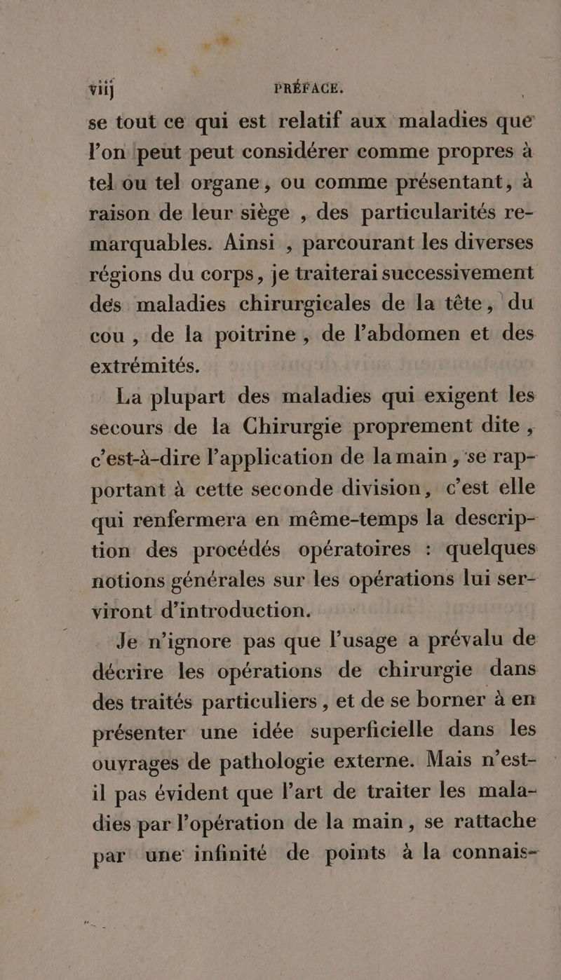 se tout ce qui est relatif aux maladies que l’on ‘peut peut considérer comme propres à tel ou tel organe, ou comme présentant, à raison de leur siège , des particularités re- marquables. Ainsi , parcourant les diverses _ régions du corps, je traiterai successivement dés maladies chirurgicales de la tête, du cou , de la poitrine , de l'abdomen et des extrémités. La plupart des maladies qui exigent les secours de la Chirurgie proprement dite , c’est-à-dire l'application de la main , se rap- portant à cette seconde division, c’est elle qui renfermera en même-temps la descrip- tion des procédés opératoires : quelques notions générales sur les opérations lui ser- viront d'introduction. Je n’ignore pas que l'usage a prévalu de décrire les opérations de chirurgie dans des traités particuliers , et de se borner à en présenter une idée superficielle dans les ouyrages de pathologie externe. Mais n’est- il pas évident que Part de traiter les mala- dies par l'opération de la main, se rattache par une infinité de points à la connais-