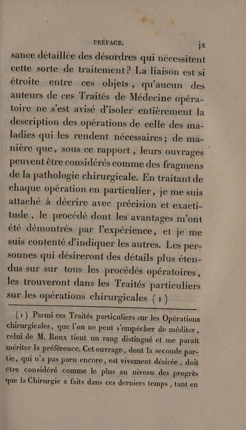PRÉFACE, jx sance détaillée des désordres qui nécessitent cette sorte de traitement? La liaison est si étroite entre ces objets , qu'aucun des auteurs de ces Traités de Médecine opéra- toire ne s’est avisé d'isoler entièrement la description des opérations de celle des ma- ladies qui les rendent nécessaires ; de ma- niere que, sous ce rapport , leurs ouvrages peuvent être considérés comme des fragmens de la pathologie chirurgicale. En traitant de chaque opération en particulier, je me suis attaché à décrire avec précision et exacti- tude , le procédé dont les avantages m'ont été démontrés par l'expérience, et Je me suis contenté d'indiquer les autres. Les per- sonnes qui désireront des détails plus éten- dus sur sur tous les procédés opératoires , les trouveront dans les Traités particuliers sur les opérations chirurgicales (1) . (1) Parmi ces Traités particuliers sur les Opérations chirurgicales, que l’on ne peut s'empêcher de méditer , celui de M. Roux tient un rang distingué et me paraît mériter la préférence. Cet ouvrage, dont la seconde par- lie, qui n’a pas paru encore, est vivement désirée ; doit être considéré comme le plus au niveau des progrès que la Chirurgie a faits dans ces derniers temps , tant en