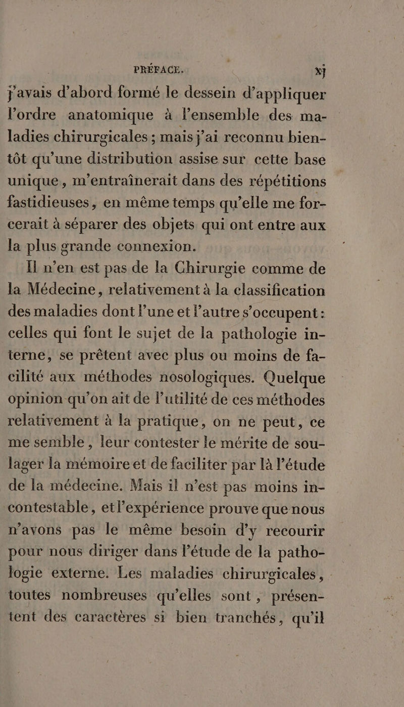 javais d’abord formé le dessein d'appliquer l'ordre anatomique à lensemble des ma- ladies chirurgicales ; mais j ai reconnu bien- tôt qu'une FR assise sur cette base unique, m’entraînerait dans des répétitions fastidieuses, en même temps qu’elle me for- cerait à séparer des objets qui ont entre aux la plus grande connexion. Îl n’en est pas de la Chirurgie comme de la Médecine, relativement à la classification des maladies dont l’une et l'autre s'occupent: celles qui font le sujet de la pathologie in- terne, se prêtent avec plus ou moins de fa- cilité aux méthodes nosologiques. Quelque opinion qu’on ait de l’utilité de ces méthodes relativement à la pratique, on ne peut, ce me semble , leur contester le mérite de sou- lager la mémoire et de faciliter par là l'étude de la médecine. Mais il n’est pas moins in- contestable, etlexpérience prouve que nous n'avons pas le même besoin d'y recourir pour nous diriger dans l’étude de la patho- logie externe. Les maladies chirurgicales, toutes nombreuses qu’elles sont , présen- tent des caractères si bien tranchés, qu'il