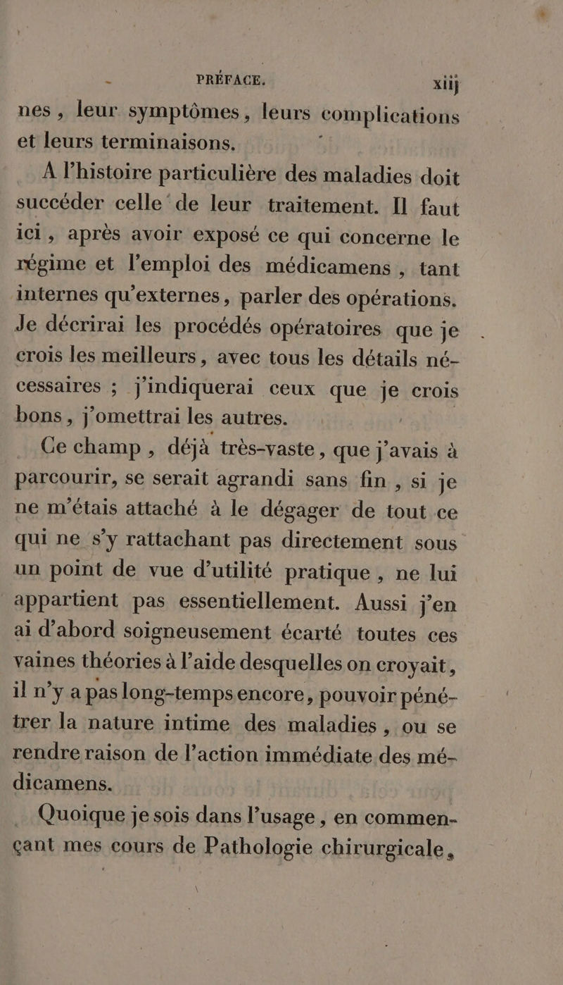 nes , leur symptômes, leurs complications et leurs terminaisons. À l’histoire particulière des maladies doit succéder celle‘de leur traitement. Il faut ici, après avoir exposé ce qui concerne le régime et l'emploi des médicamens , tant internes qu'externes à parler des opérations. Je décrirai les procédés opératoires que je crois les meilleurs, avec tous les détails né- cessaires ; | ideise. ceux que je crois bons, j’omettrai les autres. Ce champ, déja très-vaste , que j'avais à parcourir, se serait agrandi sans fin , si je ne m'étais attaché à le dégager de tout ce qui ne s’y rattachant pas directement sous un point de vue d'utilité pratique , ne lui appartient pas essentiellement. Aussi jen ai d’abord soigneusement écarté toutes ces vaines théories à l’aide desquelles on croyait, il n’y a pas long-tempsencore, pouvoir péné- irer la nature intime des maladies , ou se rendre raison de l’action immédiate des mé- dicamens. | Quoique je sois dans l’usage , en commen- çant mes cours de Pathologie chirurgicale,