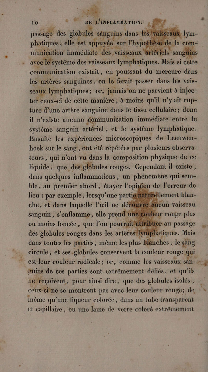 DTA LCR 7a M ; Li he épis asia des globules’ sénguins dans” ë aux lym- phatiques ; elle: est sr à sur l’hypothiè ri com- muniçation immédiate des “vaisseaux ‘atériels san avec Ié'systême des vaisseaux lymphatiques. Mais si cétte communication existait, en poussant du mercure dans les artères sanguines , on le ferait passer dans les vais- scaux lymphatiques ; ; or, jamais'on ne RP à injec- ter ceux-ci de cétte manière, à moins qu ‘il n° Y ait rup- ture d’une artère sanguine dans le tissu cellulaire ; donc il n'existe aucune communication immédiate entre le systême sanguin artériel , et le systême lymphatique. Ensuite les expériences microscopiques de Leeuwen- hoek sur le sang, ont été répétées par plusieurs observa- teurs, qui n’ont vu dans la composition physique de ce liquide, que dés’ globules rouges. Gependant il existe , dans quelques inflammations , un phénomène qui sem- ble, au premier abord, étayer l’opimion de Perreur de lieu : par exemple, bre partié jaiüééllement blan- ücun vaisseau ur rouge plus Her au passage ou moins LR fbibse que l’on 66 at des globules rouges dans les artèrest1ÿ D dut toutes les parties, même les plus blanches , le sing circule, et ses.globules conservent la couleur rouge qui “ pl atiques. Mais guins de ces parties sont extrêmement déliés, et qu'ils ceux-Citne se montrent pas avec leur couleur rouge; de » | : } même qu’une liqueur colorée, dans un tube transparent et capillaire, ou une lame de verre coloré extrêmement l'ai €