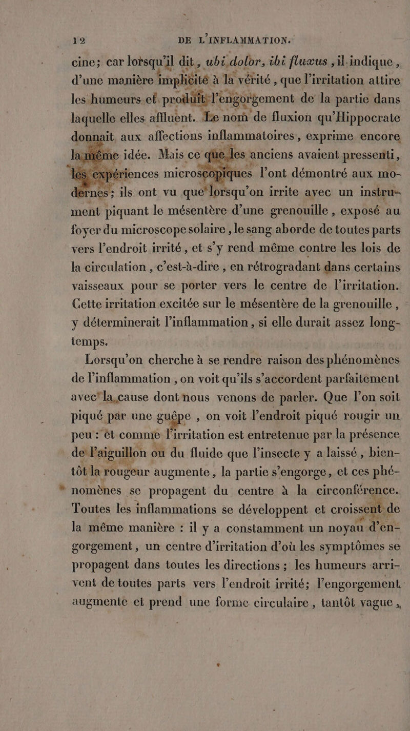 cine; car lorsqu'il dit, ubi,dolor, ibi fluæus ,il.indique , e e. ap . EE pe + . . e . d’une manière implicité à la vérité , que l’irritation attire les humeurs.et prodüiti l'engorgement de la partie dans laquelle elles affluent. Le nonû de fluxion qu'Hippocrate donnait, aux affections inflammatoires, exprime encore e idée. Mais ce que les anciens avaient pressenti, ériences microscopie ues l'ont démontré aux mo- lérnes : ils ont vu que’ lorsqu'on irrite avec un instru- ment piquant le mésentère d’une grenouille , exposé au foyer du microscopesolaire , le sang aborde de toutes parts vers l'endroit irrité , et s’y rend même contre les lois de la circulation , c’est-à-dire , en rétrogradant dans certains vaisseaux pour se porter vers le centre de l’irritation. Cette irritation excitée sur le mésentère de la grenouille, y déterminerait l’inflammation , si elle durait assez long- temps. Lorsqu'on cherche à se rendre raison des phénomènes de l’inflammation , on voit qu’ils s’accordent parfaitement avec’ la cause dont nous venons de parler. Que l’on soit piqué par une gugpe , on voit l’endroit piqué rougir un peu : ét comme Pirritation est entretenue par la présence de laiguillon où du fluide que l’insecte y a laissé, bien- tôt la rougeur augmente, la partie s’engorge, et ces phé- nomènes se propagent du centre à la circonférence. Toutes les inflammations se développent et croissent: de la même manière : il y a constamment un noyau d’en- gorgement, un centre d’irritation d’où les symptômes se propagent dans toutes les directions ; les humeurs -arri- vent de toutes parts vers l’endroit irrité; l’engorgement. augmente et prend une forme circulaire , lantôt vague,